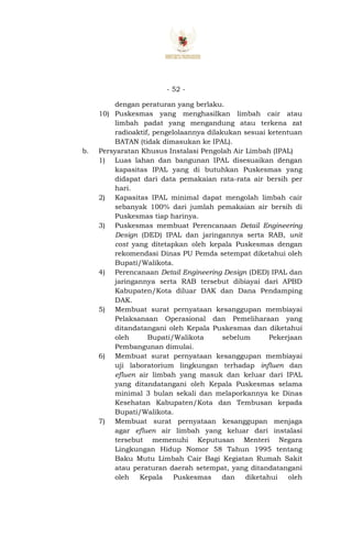 - 52 -
dengan peraturan yang berlaku.
10) Puskesmas yang menghasilkan limbah cair atau
limbah padat yang mengandung atau terkena zat
radioaktif, pengelolaannya dilakukan sesuai ketentuan
BATAN (tidak dimasukan ke IPAL).
b. Persyaratan Khusus Instalasi Pengolah Air Limbah (IPAL)
1) Luas lahan dan bangunan IPAL disesuaikan dengan
kapasitas IPAL yang di butuhkan Puskesmas yang
didapat dari data pemakaian rata-rata air bersih per
hari.
2) Kapasitas IPAL minimal dapat mengolah limbah cair
sebanyak 100% dari jumlah pemakaian air bersih di
Puskesmas tiap harinya.
3) Puskesmas membuat Perencanaan Detail Engineering
Design (DED) IPAL dan jaringannya serta RAB, unit
cost yang ditetapkan oleh kepala Puskesmas dengan
rekomendasi Dinas PU Pemda setempat diketahui oleh
Bupati/Walikota.
4) Perencanaan Detail Engineering Design (DED) IPAL dan
jaringannya serta RAB tersebut dibiayai dari APBD
Kabupaten/Kota diluar DAK dan Dana Pendamping
DAK.
5) Membuat surat pernyataan kesanggupan membiayai
Pelaksanaan Operasional dan Pemeliharaan yang
ditandatangani oleh Kepala Puskesmas dan diketahui
oleh Bupati/Walikota sebelum Pekerjaan
Pembangunan dimulai.
6) Membuat surat pernyataan kesanggupan membiayai
uji laboratorium lingkungan terhadap influen dan
efluen air limbah yang masuk dan keluar dari IPAL
yang ditandatangani oleh Kepala Puskesmas selama
minimal 3 bulan sekali dan melaporkannya ke Dinas
Kesehatan Kabupaten/Kota dan Tembusan kepada
Bupati/Walikota.
7) Membuat surat pernyataan kesanggupan menjaga
agar efluen air limbah yang keluar dari instalasi
tersebut memenuhi Keputusan Menteri Negara
Lingkungan Hidup Nomor 58 Tahun 1995 tentang
Baku Mutu Limbah Cair Bagi Kegiatan Rumah Sakit
atau peraturan daerah setempat, yang ditandatangani
oleh Kepala Puskesmas dan diketahui oleh
 