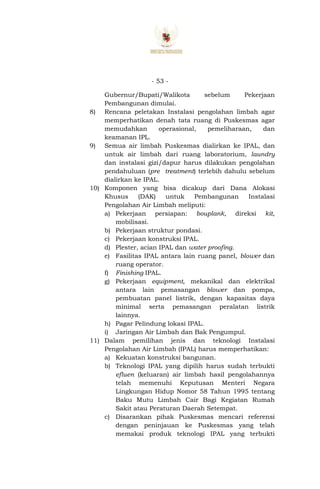 - 53 -
Gubernur/Bupati/Walikota sebelum Pekerjaan
Pembangunan dimulai.
8) Rencana peletakan Instalasi pengolahan limbah agar
memperhatikan denah tata ruang di Puskesmas agar
memudahkan operasional, pemeliharaan, dan
keamanan IPL.
9) Semua air limbah Puskesmas dialirkan ke IPAL, dan
untuk air limbah dari ruang laboratorium, laundry
dan instalasi gizi/dapur harus dilakukan pengolahan
pendahuluan (pre treatment) terlebih dahulu sebelum
dialirkan ke IPAL.
10) Komponen yang bisa dicakup dari Dana Alokasi
Khusus (DAK) untuk Pembangunan Instalasi
Pengolahan Air Limbah meliputi:
a) Pekerjaan persiapan: bouplank, direksi kit,
mobilisasi.
b) Pekerjaan struktur pondasi.
c) Pekerjaan konstruksi IPAL.
d) Plester, acian IPAL dan water proofing.
e) Fasilitas IPAL antara lain ruang panel, blower dan
ruang operator.
f) Finishing IPAL.
g) Pekerjaan equipment, mekanikal dan elektrikal
antara lain pemasangan blower dan pompa,
pembuatan panel listrik, dengan kapasitas daya
minimal serta pemasangan peralatan listrik
lainnya.
h) Pagar Pelindung lokasi IPAL.
i) Jaringan Air Limbah dan Bak Pengumpul.
11) Dalam pemilihan jenis dan teknologi Instalasi
Pengolahan Air Limbah (IPAL) harus memperhatikan:
a) Kekuatan konstruksi bangunan.
b) Teknologi IPAL yang dipilih harus sudah terbukti
efluen (keluaran) air limbah hasil pengolahannya
telah memenuhi Keputusan Menteri Negara
Lingkungan Hidup Nomor 58 Tahun 1995 tentang
Baku Mutu Limbah Cair Bagi Kegiatan Rumah
Sakit atau Peraturan Daerah Setempat.
c) Disarankan pihak Puskesmas mencari referensi
dengan peninjauan ke Puskesmas yang telah
memakai produk teknologi IPAL yang terbukti
 