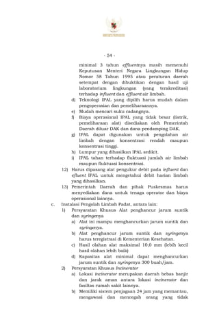 - 54 -
minimal 3 tahun effluentnya masih memenuhi
Keputusan Menteri Negara Lingkungan Hidup
Nomor 58 Tahun 1995 atau peraturan daerah
setempat dengan dibuktikan dengan hasil uji
laboratorium lingkungan (yang terakreditasi)
terhadap influent dan effluent air limbah.
d) Teknologi IPAL yang dipilih harus mudah dalam
pengoperasian dan pemeliharaannya.
e) Mudah mencari suku cadangnya.
f) Biaya operasional IPAL yang tidak besar (listrik,
pemeliharaan alat) disediakan oleh Pemerintah
Daerah diluar DAK dan dana pendamping DAK.
g) IPAL dapat digunakan untuk pengolahan air
limbah dengan konsentrasi rendah maupun
konsentrasi tinggi.
h) Lumpur yang dihasilkan IPAL sedikit.
i) IPAL tahan terhadap fluktuasi jumlah air limbah
maupun fluktuasi konsentrasi.
12) Harus dipasang alat pengukur debit pada influent dan
efluent IPAL untuk mengetahui debit harian limbah
yang dihasilkan.
13) Pemerintah Daerah dan pihak Puskesmas harus
menyediakan dana untuk tenaga operator dan biaya
operasional lainnya.
c. Instalasi Pengolah Limbah Padat, antara lain:
1) Persyaratan Khusus Alat penghancur jarum suntik
dan syringenya
a) Alat ini mampu menghancurkan jarum suntik dan
syringenya.
b) Alat penghancur jarum suntik dan syringenya
harus teregistrasi di Kementerian Kesehatan.
c) Hasil olahan alat maksimal 10,0 mm (lebih kecil
hasil olahan lebih baik)
d) Kapasitas alat minimal dapat menghancurkan
jarum suntik dan syringenya 300 buah/jam.
2) Persyaratan Khusus Incinerator
a) Lokasi incinerator merupakan daerah bebas banjir
dan jarak aman antara lokasi incinerator dan
fasiltas rumah sakit lainnya.
b) Memiliki sistem penjagaan 24 jam yang memantau,
mengawasi dan mencegah orang yang tidak
 