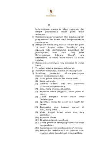 - 55 -
berkepentingan masuk ke lokasi incinerator dan
tempat penyimpanan limbah padat medis
sementara.
c) Mempunyai pagar pengaman atau penghalang lain
yang memadai dan sistem untuk mengawasi keluar
masuk orang.
d) Mempunyai tanda yang mudah terlihat dari jarak
10 meter dengan tulisan “Berbahaya” yang
dipasang pada unit/bangunan pengolahan dan
penyimpanan, serta tanda “Yang Tidak
Berkepentingan Dilarang Masuk” yang
ditempatkan di setiap pintu masuk ke dalam
instalasi.
e) Mempunyai penerangan yang memadai di sekitar
lokasi.
f) Tersedianya sistem pemadam kebakaran.
g) Incinerator mempunyai minimal dua ruang bakar.
h) Spesifikasi incinerator, sekurang-kurangnya
memuat informasi antara lain:
(1) Nama pabrik pembuat dan nomor model.
(2) Jenis incinerator.
(3) Dimensi internal dari unit incinerator
termasuk luas penampang.
(4) zona/ruang proses pembakaran.
(5) Kapasitas udara penggerak utama (prime air
mover).
(6) Uraian mengenai sistem bahan bakar
(jenis/umpan).
(7) Spesifikasi teknis dan desain dari nozzle dan
burner.
(8) Temperatur dan tekanan operasi di
zona/ruang bakar.
(9) Waktu tinggal limbah dalam zona/ruang
pembakar.
(10) Kapasitas blower.
(11) Tinggi dan diameter cerobong.
(12) Uraian peralatan pencegah pencemaran udara
dan peralatan.
(13) Pemantauan emisi cerobong (stack/chimney).
(14) Tempat dan deskripsi dari alat pencatat suhu,
tekanan, aliran dan alat-alat pengontrol lain.
 
