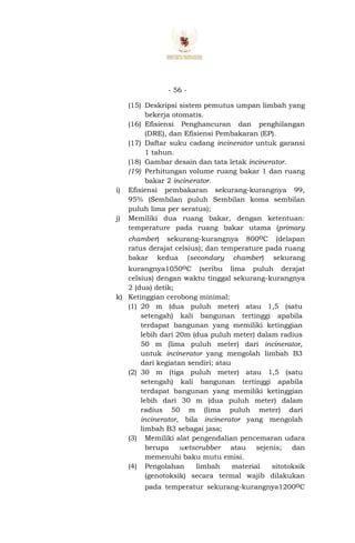 - 56 -
(15) Deskripsi sistem pemutus umpan limbah yang
bekerja otomatis.
(16) Efisiensi Penghancuran dan penghilangan
(DRE), dan Efisiensi Pembakaran (EP).
(17) Daftar suku cadang incinerator untuk garansi
1 tahun.
(18) Gambar desain dan tata letak incinerator.
(19) Perhitungan volume ruang bakar 1 dan ruang
bakar 2 incinerator.
i) Efisiensi pembakaran sekurang-kurangnya 99,
95% (Sembilan puluh Sembilan koma sembilan
puluh lima per seratus);
j) Memiliki dua ruang bakar, dengan ketentuan:
temperature pada ruang bakar utama (primary
chamber) sekurang-kurangnya 800oC (delapan
ratus derajat celsius); dan temperature pada ruang
bakar kedua (secondary chamber) sekurang
kurangnya1050oC (seribu lima puluh derajat
celsius) dengan waktu tinggal sekurang-kurangnya
2 (dua) detik;
k) Ketinggian cerobong minimal:
(1) 20 m (dua puluh meter) atau 1,5 (satu
setengah) kali bangunan tertinggi apabila
terdapat bangunan yang memiliki ketinggian
lebih dari 20m (dua puluh meter) dalam radius
50 m (lima puluh meter) dari incinerator,
untuk incinerator yang mengolah limbah B3
dari kegiatan sendiri; atau
(2) 30 m (tiga puluh meter) atau 1,5 (satu
setengah) kali bangunan tertinggi apabila
terdapat bangunan yang memiliki ketinggian
lebih dari 30 m (dua puluh meter) dalam
radius 50 m (lima puluh meter) dari
incinerator, bila incinerator yang mengolah
limbah B3 sebagai jasa;
(3) Memiliki alat pengendalian pencemaran udara
berupa wetscrubber atau sejenis; dan
memenuhi baku mutu emisi.
(4) Pengolahan limbah material sitotoksik
(genotoksik) secara termal wajib dilakukan
pada temperatur sekurang-kurangnya1200oC
 