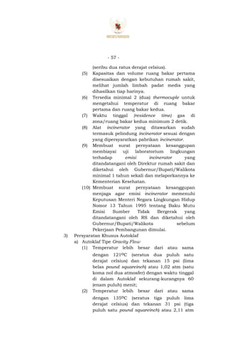 - 57 -
(seribu dua ratus derajat celsius).
(5) Kapasitas dan volume ruang bakar pertama
disesuaikan dengan kebutuhan rumah sakit,
melihat jumlah limbah padat medis yang
dihasilkan tiap harinya.
(6) Tersedia minimal 2 (dua) thermocuple untuk
mengetahui temperatur di ruang bakar
pertama dan ruang bakar kedua.
(7) Waktu tinggal (residence time) gas di
zona/ruang bakar kedua minimum 2 detik.
(8) Alat incinerator yang ditawarkan sudah
termasuk pelindung incinerator sesuai dengan
yang dipersyaratkan pabrikan incinerator.
(9) Membuat surat pernyataan kesanggupan
membiayai uji laboratorium lingkungan
terhadap emisi incinerator yang
ditandatangani oleh Direktur rumah sakit dan
diketahui oleh Gubernur/Bupati/Walikota
minimal 1 tahun sekali dan melaporkannya ke
Kementerian Kesehatan.
(10) Membuat surat pernyataan kesanggupan
menjaga agar emisi incinerator memenuhi
Keputusan Menteri Negara Lingkungan Hidup
Nomor 13 Tahun 1995 tentang Baku Mutu
Emisi Sumber Tidak Bergerak yang
ditandatangani oleh RS dan diketahui oleh
Gubernur/Bupati/Walikota sebelum
Pekerjaan Pembangunan dimulai.
3) Persyaratan Khusus Autoklaf
a) Autoklaf Tipe Gravity Flow
(1) Temperatur lebih besar dari atau sama
dengan 121oC (seratus dua puluh satu
derajat celsius) dan tekanan 15 psi (lima
belas pound squareinch) atau 1,02 atm (satu
koma nol dua atmosfer) dengan waktu tinggal
di dalam Autoklaf sekurang-kurangnya 60
(enam puluh) menit;
(2) Temperatur lebih besar dari atau sama
dengan 135oC (seratus tiga puluh lima
derajat celsius) dan tekanan 31 psi (tiga
puluh satu pound squareinch) atau 2,11 atm
 