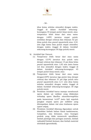 - 58 -
(dua koma sebelas atmosfer) dengan waktu
tinggal di dalam Autoklaf sekurang-
kurangnya 45 (empat puluh lima) menit; atau
temperatur lebih besar dari atau sama
dengan 149oC (seratus empat puluh
sembilan derajat celsius) dan tekanan 52 psi
(lima puluh dua pound squareinch) atau 3,54
atm (tiga koma lima puluh empat atmosfer)
dengan waktu tinggal di dalam Autoklaf
sekurang-kurangnya 30 (tiga puluh) menit.
b) Autoklaf tipe Vacuum
(1) Temperatur lebih besar dari atau sama
dengan 121oC (seratus dua puluh satu
derajat celsius) dan tekanan 15 psi (lima belas
pound squareinch) atau 1,02 atm (satu koma
nol dua atmosfer) dengan waktu tinggal di
dalam Autoklaf sekurang-kurangnya 45
(empat puluh lima) menit; atau
(2) Temperatur lebih besar dari atau sama
dengan135oC (seratus tiga puluh lima derajat
celsius) dan tekanan 31 psi (tiga puluh satu
pound squareinch) atau 2,11 atm (dua koma
sebelas atmosfer) dengan waktu tinggal di
dalam Autoklaf sekurang-kurangnya 30 (tiga
puluh) menit.
(3) Peralatan Autoklaf harus mampu membunuh
spora dalam uji validasi yang dilakukan
terhadap spora Bacillus stearothermophilus
pada konsentrasi 1x104 (satu kali sepuluh
pangkat empat) spora per milliliter yang
ditempatkan dalam vial atau lembaran spora
(spore strips).
(4) Peralatan Autoklaf dilarang digunakan untuk
disinfeksi limbah bahan kimia kadaluwarsa,
tumpahan, sisa kemasan, atau buangan
produk yang tidak memenuhi spesifikasi,
limbah patologis dan jaringan anatomi, limbah
radioaktif limbah farmasi; dan limbah material
sitotoksik (genotoksik).
 