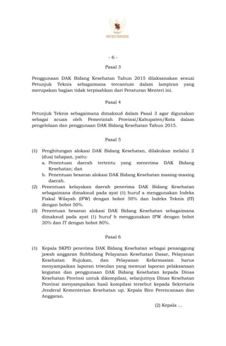 - 6 -
Pasal 3
Penggunaan DAK Bidang Kesehatan Tahun 2015 dilaksanakan sesuai
Petunjuk Teknis sebagaimana tercantum dalam lampiran yang
merupakan bagian tidak terpisahkan dari Peraturan Menteri ini.
Pasal 4
Petunjuk Teknis sebagaimana dimaksud dalam Pasal 3 agar digunakan
sebagai acuan oleh Pemerintah Provinsi/Kabupaten/Kota dalam
pengelolaan dan penggunaan DAK Bidang Kesehatan Tahun 2015.
Pasal 5
(1) Penghitungan alokasi DAK Bidang Kesehatan, dilakukan melalui 2
(dua) tahapan, yaitu:
a. Penentuan daerah tertentu yang menerima DAK Bidang
Kesehatan; dan
b. Penentuan besaran alokasi DAK Bidang Kesehatan masing-masing
daerah.
(2) Penentuan kelayakan daerah penerima DAK Bidang Kesehatan
sebagaimana dimaksud pada ayat (1) huruf a menggunakan Indeks
Fiskal Wilayah (IFW) dengan bobot 50% dan Indeks Teknis (IT)
dengan bobot 50%.
(3) Penentuan besaran alokasi DAK Bidang Kesehatan sebagaimana
dimaksud pada ayat (1) huruf b menggunakan IFW dengan bobot
20% dan IT dengan bobot 80%.
Pasal 6
(1) Kepala SKPD penerima DAK Bidang Kesehatan sebagai penanggung
jawab anggaran Subbidang Pelayanan Kesehatan Dasar, Pelayanan
Kesehatan Rujukan, dan Pelayanan Kefarmasian harus
menyampaikan laporan triwulan yang memuat laporan pelaksanaan
kegiatan dan penggunaan DAK Bidang Kesehatan kepada Dinas
Kesehatan Provinsi untuk dikompilasi, selanjutnya Dinas Kesehatan
Provinsi menyampaikan hasil kompilasi tersebut kepada Sekretaris
Jenderal Kementerian Kesehatan up. Kepala Biro Perencanaan dan
Anggaran.
(2) Kepala ...
 