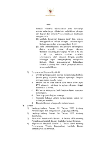 - 60 -
limbah tersebut dikeluarkan dari wadahnya
untuk selanjunya dilakukan solidifikasi dengan
air, kapur dan semen.Proses inertisasi dilakukan
dengan cara:
(1) Limbah dicampur dengan pasir dan semen
menggunakan sekop dengan perbandingan
limbah, pasir dan semen portland 3:1:2.
(2) Hasil pencampuran selanjutnya dituangkan
dalam sebuah cetakan dengan ukuran
dimensi sekurang-kurangnya 40 cm x 40 cm
x 40 cm, setelah cetakan tersebut
sebelumnya telah dilapisi dengan plastik
sehingga dapat mengungkung campuran
limbah. Hasil pencampuran didiamkan
selama 5 (lima) hari untuk penyempurnaan
proses solidifikasi.
7) Persyaratan Khusus Needle Pit
a) Needle pit digunakan untuk menampung limbah
jarum yang terpisah dengan spuitnya dengan
menggunakan needle cutter.
b) Dapat dibuat dari bahan buis beton atau pipa
PVC diameter minimal 6 inchies dengan tinggi
maksimal 2 meter.
c) Pit harus kedap air, baik bagian dasar maupun
dindingnya.
d) Tertutup pada bagian atasnya.
e) Tersedia lubang untuk memasukkan jarum ke
dalam pit tersebut.
f) Dapat dikubur sebagian ke dalam tanah.
d. Acuan
1) Undang-Undang Nomor 32 Tahun 2009 tentang
Perlindungan dan Pengelolaan Lingkungan Hidup.
2) Undang-Undang Nomor 36 Tahun 2009 tentang
Kesehatan.
3) Peraturan Pemerintah Nomor 18 Tahun 1999 tentang
Pengelolaan Limbah Bahan Berbahaya dan Beracun.
4) Keputusan Bapedal Nomor 3 Tahun 1995 tentang
Persyaratan Teknis Pengolahan Limbah Bahan
Berbahaya dan Beracun.
 