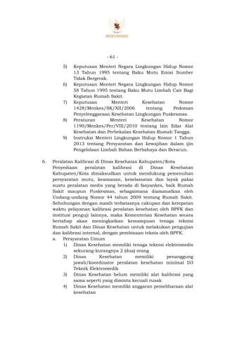 - 61 -
5) Keputusan Menteri Negara Lingkungan Hidup Nomor
13 Tahun 1995 tentang Baku Mutu Emisi Sumber
Tidak Bergerak.
6) Keputusan Menteri Negara Lingkungan Hidup Nomor
58 Tahun 1995 tentang Baku Mutu Limbah Cair Bagi
Kegiatan Rumah Sakit.
7) Keputusan Menteri Kesehatan Nomor
1428/Menkes/SK/XII/2006 tentang Pedoman
Penyelenggaraan Kesehatan Lingkungan Puskesmas.
8) Peraturan Menteri Kesehatan Nomor
1190/Menkes/Per/VIII/2010 tentang Izin Edar Alat
Kesehatan dan Perbekalan Kesehatan Rumah Tangga.
9) Instruksi Menteri Lingkungan Hidup Nomor 1 Tahun
2013 tentang Persyaratan dan kewajiban dalam ijin
Pengelolaan Limbah Bahan Berbahaya dan Beracun.
6. Peralatan Kalibrasi di Dinas Kesehatan Kabupaten/Kota
Penyediaan peralatan kalibrasi di Dinas Kesehatan
Kabupaten/Kota dimaksudkan untuk mendukung pemenuhan
persyaratan mutu, keamanan, keselamatan dan layak pakai
suatu peralatan medis yang berada di fasyankes, baik Rumah
Sakit maupun Puskesmas, sebagaimana diamanatkan oleh
Undang-undang Nomor 44 tahun 2009 tentang Rumah Sakit.
Sehubungan dengan masih terbatasnya cakupan dan ketepatan
waktu pelayanan kalibrasi peralatan kesehatan oleh BPFK dan
institusi penguji lainnya, maka Kementerian Kesehatan secara
bertahap akan meningkatkan kemampuan tenaga teknisi
Rumah Sakit dan Dinas Kesehatan untuk melakukan pengujian
dan kalibrasi internal, dengan pembinaan teknis oleh BPFK.
a. Persyaratan Umum
1) Dinas Kesehatan memiliki tenaga teknisi elektromedis
sekurang-kurangnya 2 (dua) orang
2) Dinas Kesehatan memiliki penanggung
jawab/koordinator peralatan kesehatan minimal D3
Teknik Elektromedik
3) Dinas Kesehatan belum memiliki alat kalibrasi yang
sama seperti yang diminta kecuali rusak
4) Dinas Kesehatan memiliki anggaran pemeliharaan alat
kesehatan
 