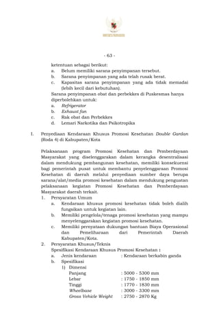 - 63 -
ketentuan sebagai berikut:
a. Belum memiliki sarana penyimpanan tersebut.
b. Sarana penyimpanan yang ada telah rusak berat.
c. Kapasitas sarana penyimpanan yang ada tidak memadai
(lebih kecil dari kebutuhan).
Sarana penyimpanan obat dan perbekkes di Puskesmas hanya
diperbolehkan untuk:
a. Refrigerator
b. Exhaust fan
c. Rak obat dan Perbekkes
d. Lemari Narkotika dan Psikotropika
I. Penyediaan Kendaraan Khusus Promosi Kesehatan Double Gardan
(Roda 4) di Kabupaten/Kota
Pelaksanaan program Promosi Kesehatan dan Pemberdayaan
Masyarakat yang diselenggarakan dalam kerangka desentralisasi
dalam mendukung pembangunan kesehatan, memiliki konsekuensi
bagi pemerintah pusat untuk membantu penyelenggaraan Promosi
Kesehatan di daerah melalui penyediaan sumber daya berupa
sarana/alat/media promosi kesehatan dalam mendukung penguatan
pelaksanaan kegiatan Promosi Kesehatan dan Pemberdayaan
Masyarakat daerah terkait.
1. Persyaratan Umum
a. Kendaraan khusus promosi kesehatan tidak boleh dialih
fungsikan untuk kegiatan lain.
b. Memiliki pengelola/tenaga promosi kesehatan yang mampu
menyelenggarakan kegiatan promosi kesehatan.
c. Memiliki pernyataan dukungan bantuan Biaya Operasional
dan Pemeliharaan dari Pemerintah Daerah
Kabupaten/Kota.
2. Persyaratan Khusus/Teknis
Spesifikasi Kendaraan Khusus Promosi Kesehatan :
a. Jenis kendaraan : Kendaraan berkabin ganda
b. Spesifikasi
1) Dimensi
Panjang : 5000 - 5300 mm
Lebar : 1750 - 1850 mm
Tinggi : 1770 - 1830 mm
Wheelbase : 3000 - 3300 mm
Gross Vehicle Weight : 2750 - 2870 Kg
 