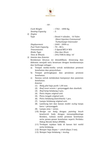 - 64 -
Curb Weight : 1763 - 1890 Kg
Seating Capacity : 5
2) Engine
Type : Diesel 4 silinder, 16 Valve
Direct Injection Commonrail
Turbocharger Intercooler
Displacement : 2485 - 2999 cc
Fuel Tank Capacity : 70 – 80 L
Transmission : 5 Speed MT/4 WD
Brake Type : Disc dan Drum
Tires & Wheels : 245/70R16 Alloy 16’
3) Interior dan Exterior
Kendaraan khusus ini dimodifikasi, dirancang dan
didesain menjadi satu kesatuan dengan kendaraannya
dan berfungsi sebagai :
a) Tempat media-media untuk melakukan promosi
kesehatan dan penyuluhan.
b) Tempat perlengkapan dan peralatan promosi
kesehatan.
c) Sarana untuk melakukan kampanye dan pameran
kesehatan.
Exterior
(1) Body plat baja putih 1,00 mm
(2) Roof cover screen + penyanggah dan doorlock.
(3) Roof lamp belakang 2 pcs.
(4) Pintu depan original unit
(5) Pintu tengah original unit.
(6) Pintu belakang (hatchback) 1 pcs.
(7) Lampu belakang original unit.
(8) Lambung kiri dan kanan model swing tanpa
kaca + penyanggah.
(9) Lampu atas + sirine.
(10) Design cat body dengan painting brush
keseluruh body dengan menampilkanlogo
Kemkes, tulisan mobil promosi kesehatan
serta pesan–pesan kesehatan seperti Perilaku
Hidup Bersih Sehat (PHBS).
(11) Terdapat injakan kaki di kanan kiri mobil
serta belakang.
(12) Bemper baja depan + winch (daya 3 ton).
(13) Bemper baja belakang + towing.
 