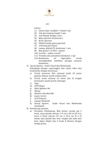 - 65 -
Interior
(1) Lantai lapis multiplex + karpet vnyl
(2) Jok penumpang tengah 3 pas
(3) Jok dilapisi dengan cover
(4) Meja operator berbentuk L
(5) Kursi operator
(6) Plafond model gantung/tarik
(7) Trimming full imitasi
(8) Lampu plafond TL kombinasi 1 pcs
(9) Box genset 2.5 KVA + genset
(10) Inverter + saklar sentral
(11) Tersedia alat pemadam kebakaran 1 kg3
(12) Kendaraan ini digunakan untuk
meningkatkan mobilitas petugas promosi
kesehatan.
4) Sound System, Audio Visual dan Multimedia
Dilengkapi dengan seperangkat alat audio video dan
multimedia dengan ketentuan :
a) Untuk memutar film minimal jarak 10 meter
gambar dilayar masih terlihat jelas.
b) Untuk suara minmal 10 meter dan di tengah
keramaian masih jernih terdengar.
c) Tape
d) DVD Player
e) Main Speaker Set
f) Mixing
g) Wireless Handled Mic
h) Layar/screen
i) LCD Projector
j) Laptop/Notebook
k) Sound System, Audio Visual dan Multimedia
Installation
5) Pendukung Lainnya
a) Peralatan Pendukung: Rak brosur (swing up) 2
buah, meja plastik ukuran 114 cm x 69 cm (P x L),
kursi 2 buah ukuran 94 cm x 22,5 cm (P x L)
bahan dari plastik dan besi, rangka dan kaki dari
besi, dapat dilipat dan 2 buah X Banner dengan
design pesan.
 