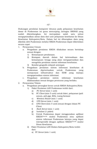 - 67 -
Dukungan peralatan komputer khusus pada pelayanan kesehatan
dasar di Puskesmas ini guna menunjang Jaringan SIKNAS yang
sudah dikembangkan. Ini merupakan salah satu solusi
mengoptimalkan aliran data dari unit pelayanan kesehatan ke Dinas
Kesehatan Kabupaten/Kota. Dalam hal ini diharapkan data yang
dikelola oleh Puskesmas melalui SIKDA Puskesmas dapat dikirimkan
secara cepat.
1. Persyaratan Umum
a. Pengadaan peralatan SIKDA dilakukan secara bertahap
sesuai dengan:
1) Kemampuan pendanaan.
2) Kesiapan daerah dalam hal ketersediaan dan
kemampuan tenaga yang akan mengoperasikan dan
mengelola peralatan sistem informasi kesehatan.
3) Kondisi geografis wilayah setempat.
b. Pengadaan peralatan sistem informasi kesehatan di
Puskesmas diprioritaskan untuk Puskesmas yang
mempunyai infrastruktur dan SDM yang mampu
mengoperasikan sistem informasi.
c. Pengadaan peralatan sistem informasi kesehatan
dilaksanakan sesuai dengan peraturan yang berlaku.
2. Persyaratan Teknis
a. Pengadaan perangkat keras untuk SIKDA Kabupaten/Kota
1) Paket Peralatan LAN Puskesmas terdiri dari:
a) PC Server (min 1 unit)
b) PC Client (min 5 unit) untuk loket, pelayanan (poli
umum, poli gigi, KIA), ruang farmasi
c) Wireless Router (min 1 unit)
d) UPS Server (min 1 unit)
e) UPS Client (min 5 unit) sesuai dengan lokasi PC
Client
f) Rack Server (min 1 unit)
g) Instalasi (1 paket)
h) Untuk Puskesmas dapat menggunakan aplikasi
SIKDAGenerik modul Puskesmas atau aplikasi
sistem informasi Puskesmas lainnya yang dapat
interoperable dengan aplikasi SIKDAGenerik modul
Dinas Kesehatan.
2) Paket Peralatan LAN Dinkes Kabupaten/Kota terdiri
dari:
a) PC Server (min 1 unit)
 