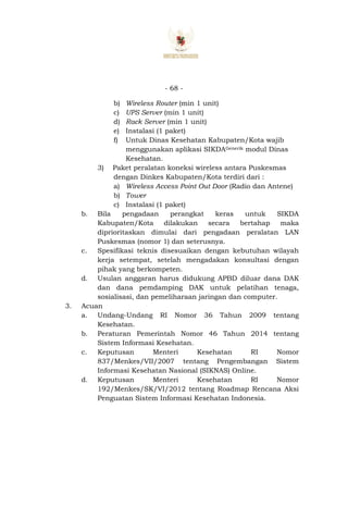 - 68 -
b) Wireless Router (min 1 unit)
c) UPS Server (min 1 unit)
d) Rack Server (min 1 unit)
e) Instalasi (1 paket)
f) Untuk Dinas Kesehatan Kabupaten/Kota wajib
menggunakan aplikasi SIKDAGenerik modul Dinas
Kesehatan.
3) Paket peralatan koneksi wireless antara Puskesmas
dengan Dinkes Kabupaten/Kota terdiri dari :
a) Wireless Access Point Out Door (Radio dan Antene)
b) Tower
c) Instalasi (1 paket)
b. Bila pengadaan perangkat keras untuk SIKDA
Kabupaten/Kota dilakukan secara bertahap maka
diprioritaskan dimulai dari pengadaan peralatan LAN
Puskesmas (nomor 1) dan seterusnya.
c. Spesifikasi teknis disesuaikan dengan kebutuhan wilayah
kerja setempat, setelah mengadakan konsultasi dengan
pihak yang berkompeten.
d. Usulan anggaran harus didukung APBD diluar dana DAK
dan dana pemdamping DAK untuk pelatihan tenaga,
sosialisasi, dan pemeliharaan jaringan dan computer.
3. Acuan
a. Undang-Undang RI Nomor 36 Tahun 2009 tentang
Kesehatan.
b. Peraturan Pemerintah Nomor 46 Tahun 2014 tentang
Sistem Informasi Kesehatan.
c. Keputusan Menteri Kesehatan RI Nomor
837/Menkes/VII/2007 tentang Pengembangan Sistem
Informasi Kesehatan Nasional (SIKNAS) Online.
d. Keputusan Menteri Kesehatan RI Nomor
192/Menkes/SK/VI/2012 tentang Roadmap Rencana Aksi
Penguatan Sistem Informasi Kesehatan Indonesia.
 