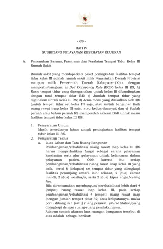 - 69 -
BAB IV
SUBBIDANG PELAYANAN KESEHATAN RUJUKAN
A. Pemenuhan Sarana, Prasarana dan Peralatan Tempat Tidur Kelas III
Rumah Sakit
Rumah sakit yang mendapatkan paket peningkatan fasilitas tempat
tidur kelas III adalah rumah sakit milik Pemerintah Daerah Provinsi
maupun milik Pemerintah Daerah Kabupaten/Kota, dengan
mempertimbangkan: a) Bed Occupancy Rate (BOR) kelas III RS; b)
Rasio tempat tidur yang dipergunakan untuk kelas III dibandingkan
dengan total tempat tidur RS; c) Jumlah tempat tidur yang
digunakan untuk kelas III RS; d) Jenis menu yang diusulkan oleh RS
(untuk tempat tidur set kelas III saja, atau untuk bangunan fisik
ruang rawat inap kelas III saja, atau kedua-duanya); dan e) Sudah
pernah atau belum pernah RS memperoleh alokasi DAK untuk menu
fasilitas tempat tidur kelas III RS.
1. Persyaratan Umum
Masih tersedianya lahan untuk peningkatan fasilitas tempat
tidur kelas III RS.
2. Persyaratan Teknis
a. Luas Lahan dan Tata Ruang Bangunan
Pembangunan/rehabilitasi ruang rawat inap kelas III RS
harus memperhatikan fungsi sebagai sarana pelayanan
kesehatan serta alur pelayanan untuk kelancaran dalam
pelayanan pasien. Oleh karena itu setiap
pembangunan/rehabilitasi ruang rawat inap kelas III yang
baik, berisi 8 (delapan) set tempat tidur yang dilengkapi
fasilitas penunjang antara lain: selasar, 2 (dua) kamar
mandi, 2 (dua) wasthafel, serta 2 (dua) kipas angin/ceiling
fan.
Bila direncanakan membangun/merehabilitasi lebih dari 4
(empat) ruang rawat inap kelas III, pada setiap
pembangunan/rehabilitasi 4 (empat) ruang rawat inap
(dengan jumlah tempat tidur 32) atau kelipatannya, maka
perlu dibangun 1 (satu) ruang perawat (Nurse Station) yang
dilengkapi dengan ruang-ruang pendukungnya.
Adapun contoh ukuran luas ruangan bangunan tersebut di
atas adalah sebagai berikut:
 