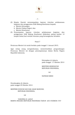 - 7 -
(2) Kepala Daerah menyampaikan laporan triwulan pelaksanaan
kegiatan dan penggunaan DAK Bidang Kesehatan kepada:
a. Menteri Keuangan;
b. Menteri Dalam Negeri; dan
c. Menteri Kesehatan.
(3) Penyampaian laporan triwulan pelaksanaan kegiatan dan
penggunaan DAK Bidang Kesehatan dilakukan paling lambat 14
(empat belas) hari setelah triwulan yang bersangkutan berakhir.
Pasal 7
Peraturan Menteri ini mulai berlaku pada tanggal 1 Januari 2015.
Agar setiap orang mengetahuinya, memerintahkan pengundangan
Peraturan Menteri ini dengan penempatannya dalam Berita Negara
Republik Indonesia.
Ditetapkan di Jakarta
pada tanggal 17 Oktober 2014
MENTERI KESEHATAN
REPUBLIK INDONESIA,
ttd
NAFSIAH MBOI
Diundangkan di Jakarta
pada tanggal 29 Oktober 2014
MENTERI HUKUM DAN HAK ASASI MANUSIA
REPUBLIK INDONESIA,
ttd
YASONNA H. LAOLY
BERITA NEGARA REPUBLIK INDONESIA TAHUN 2014 NOMOR 1757
 