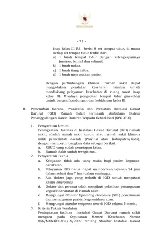 - 71 -
inap kelas III RS berisi 8 set tempat tidur, di mana
setiap set tempat tidur terdiri dari:
a) 1 buah tempat tidur dengan kelengkapannya
(matras, bantal dan selimut).
b) 1 buah nakas.
c) 1 buah tiang infus.
d) 1 buah meja makan pasien
Dengan pertimbangan khusus, rumah sakit dapat
mengadakan peralatan kesehatan lainnya untuk
mendukung pelayanan kesehatan di ruang rawat inap
kelas III. Misalnya pengadaan tempat tidur ginekologi
untuk bangsal kandungan dan kebidanan kelas III.
B. Pemenuhan Sarana, Prasarana dan Peralatan Instalasi Gawat
Darurat (IGD) Rumah Sakit termasuk Ambulans Sistem
Penanggulangan Gawat Darurat Terpadu Sehari-hari (SPGDT-S)
1. Persyaratan Umum
Peningkatan fasilitas di Instalasi Gawat Darurat (IGD) rumah
sakit, adalah rumah sakit umum atau rumah sakit khusus
milik pemerintah daerah (Provinsi atau Kabupaten/Kota),
dengan mempertimbangkan data sebagai berikut:
a. RSUD yang sudah penetapan kelas.
b. Rumah Sakit sudah teregistrasi.
2. Persyaratan Teknis
a. Kebijakan tidak ada uang muka bagi pasien kegawat-
daruratan.
b. Pelayanan IGD harus dapat memberikan layanan 24 jam
dalam sehari dan 7 hari dalam seminggu.
c. Ada dokter jaga yang terlatih di IGD untuk mengatasi
kasus emergency.
d. Dokter dan perawat telah mengikuti pelatihan penanganan
kegawatdaruratan di rumah sakit.
e. Mempunyai Standar Operating Procedure (SOP) penerimaan
dan penanganan pasien kegawatdaruratan.
f. Mempunyai standar response time di IGD selama 5 menit.
3. Kriteria Teknis Peralatan
Peningkatan fasilitas Instalasi Gawat Darurat rumah sakit
mengacu pada Keputusan Menteri Kesehatan Nomor
856/MENKES/SK/IX/2009 tentang Standar Instalasi Gawat
 