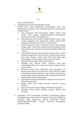 - 72 -
Darurat Rumah Sakit.
4. Pembangunan/Penyesuaian Bangunan IGD
Rumah sakit dapat melakukan pembangunan baru atau
penyesuaian bangunan IGD sehingga memenuhi persyaratan
sebagai berikut:
a. Luas bangunan IGD disesuaikan dengan beban kerja
rumah sakit dengan memperhitungkan kemungkinan
penanganan korban massal/bencana.
b. Lokasi gedung harus berada dibagian depan rumah sakit,
mudah dijangkau oleh masyarakat dengan tanda–tanda
yang jelas dari dalam dan dari luar rumah sakit.
c. Harus mempunyai pintu masuk dan keluar yang berbeda
dengan pintu utama (alur masuk kendaraan/pasien tidak
sama dengan alur keluar) kecuali pada klasifikasi IGD level
1 dan 2.
d. Ambulan/kendaraan yang membawa pasien harus dapat
sampai di depan pintu yang areanya terlindung dari panas
dan hujan (catatan: untuk lantai IGD yang tidak sama
tinggi dengan jalan Ambulan harus membuat ramp).
e. Pintu IGD harus dapat dilalui oleh brankar.
f. Memiliki area khusus parkir Ambulan yang bisa
menampung lebih dari 2 Ambulan (sesuai dengan beban
rumah sakit).
g. Susunan ruang harus sedemikian rupa sehingga arus
pasien dapat lancar dan tidak ada “cross infection”, dapat
menampung korban bencana sesuai dengan kemampuan
rumah sakit, mudah dibersihkan dan memudahkan kontrol
kegiatan oleh perawat kepala jaga.
h. Area dekontaminasi ditempatkan di depan/di luar IGD atau
terpisah dengan IGD.
i. Ruang triase harus dapat memuat minimal 2 (dua)
brankar.
j. Harus mempunyai ruang tunggu untuk keluarga pasien.
k. Memiliki ruang untuk istirahat petugas (dokter dan
perawat).
5. Pengadaan Alat Transportasi (Ambulan) mendukung Sistem
Penanggulangan Gawat Darurat Terpadu Sehari-hari (SPGDT-S)
mengacu pada Keputusan Menteri Kesehatan Nomor
882/Menkes/SK/X/2009 tentang Pedoman Penanganan
Evakuasi Medik.
 