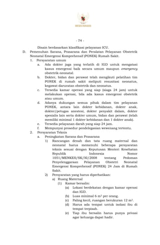- 74 -
Disain berdasarkan klasifikasi pelayanan ICU.
D. Pemenuhan Sarana, Prasarana dan Peralatan Pelayanan Obstetrik
Neonatal Emergensi Komprehensif (PONEK) Rumah Sakit.
1. Persyaratan umum
a. Ada dokter jaga yang terlatih di IGD untuk mengatasi
kasus emergensi baik secara umum maupun emergency
obstetrik-neonatal.
b. Dokter, bidan dan perawat telah mengikuti pelatihan tim
PONEK di rumah sakit meliputi resusitasi neonatus,
kegawat-daruratan obstetrik dan neonatus.
c. Tersedia kamar operasi yang siap (siaga 24 jam) untuk
melakukan operasi, bila ada kasus emergensi obstetrik
atau umum.
d. Adanya dukungan semua pihak dalam tim pelayanan
PONEK, antara lain dokter kebidanan, dokter anak,
dokter/petugas anestesi, dokter penyakit dalam, dokter
spesialis lain serta dokter umum, bidan dan perawat (telah
memiliki minimal 1 dokter kebidanan dan 1 dokter anak).
e. Tersedia pelayanan darah yang siap 24 jam.
f. Mempunyai prosedur pendelegasian wewenang tertentu.
2. Persyaratan Teknis
a. Peningkatan Sarana dan Prasarana
1) Rancangan denah dan tata ruang maternal dan
neonatal harus memenuhi beberapa persyaratan
teknis sesuai dengan Keputusan Menteri Kesehatan
Republik Indonesia Nomor
1051/MENKES/SK/XI/2008 tentang Pedoman
Penyelenggaraan Pelayanan Obstetri Neonatal
Emergensi Komprehensif (PONEK) 24 Jam di Rumah
Sakit.
2) Persyaratan yang harus diperhatikan:
a) Ruang Maternal
(1) Kamar bersalin:
(a) Lokasi berdekatan dengan kamar operasi
dan IGD.
(b) Luas minimal 6 m2 per orang.
(c) Paling kecil, ruangan berukuran 12 m2.
(d) Harus ada tempat untuk isolasi ibu di
tempat terpisah.
(e) Tiap ibu bersalin harus punya privasi
agar keluarga dapat hadir.
 