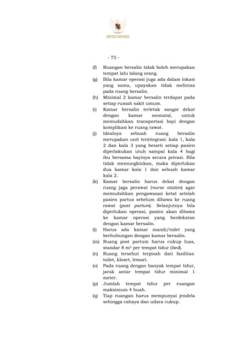 - 75 -
(f) Ruangan bersalin tidak boleh merupakan
tempat lalu lalang orang.
(g) Bila kamar operasi juga ada dalam lokasi
yang sama, upayakan tidak melintas
pada ruang bersalin.
(h) Minimal 2 kamar bersalin terdapat pada
setiap rumah sakit umum.
(i) Kamar bersalin terletak sangat dekat
dengan kamar neonatal, untuk
memudahkan transportasi bayi dengan
komplikasi ke ruang rawat.
(j) Idealnya sebuah ruang bersalin
merupakan unit terintegrasi: kala 1, kala
2 dan kala 3 yang berarti setiap pasien
diperlakukan utuh sampai kala 4 bagi
ibu bersama bayinya secara privasi. Bila
tidak memungkinkan, maka diperlukan
dua kamar kala 1 dan sebuah kamar
kala 2.
(k) Kamar bersalin harus dekat dengan
ruang jaga perawat (nurse station) agar
memudahkan pengawasan ketat setelah
pasien partus sebelum dibawa ke ruang
rawat (post partum). Selanjutnya bila
diperlukan operasi, pasien akan dibawa
ke kamar operasi yang berdekatan
dengan kamar bersalin.
(l) Harus ada kamar mandi/toilet yang
berhubungan dengan kamar bersalin.
(m) Ruang post partum harus cukup luas,
standar 8 m2 per tempat tidur (bed).
(n) Ruang tersebut terpisah dari fasilitas:
toilet, kloset, lemari.
(o) Pada ruang dengan banyak tempat tidur,
jarak antar tempat tidur minimal 1
meter.
(p) Jumlah tempat tidur per ruangan
maksimum 4 buah.
(q) Tiap ruangan harus mempunyai jendela
sehingga cahaya dan udara cukup.
 