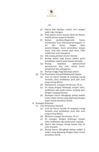 - 76 -
(r) Harus ada fasilitas untuk cuci tangan
pada tiap ruangan.
(s) Tiap pasien harus punya akses ke kamar
mandi privasi tanpa ke koridor.
(t) Kamar periksa/diagnostik harus
mempunyai luas sekurang-kurangnya 11
m2 dan berisi: tempat tidur
pasien/obsgyn, kursi pemeriksa, lampu
sorot, troli alat, lemari obat kecil, USG
mobile dan troli emergensi
(u) Ada ruang perawat (nurse station).
(v) Ruang isolasi bagi kasus infeksi perlu
disediakan seperti pada kamar bersalin.
(w) Ruang tindakan operasi/kecil
darurat/one day care: untuk kuret,
penjahitan dan sebagainya.
(x) Ruang tunggu bagi keluarga pasien.
(2) Unit Perawatan Intensif/Eklampsia/Sepsis
(a) Unit ini harus berada di samping ruang
bersalin, atau setidaknya jauh dari area
yang sering dilalui.
(b) Paling kecil, ruangan berukuran 18 m2.
(c) Di ruang dengan beberapa tempat tidur,
sedikitnya ada jarak antara ranjang satu
dengan ranjang lainnya.
(d) Ruangan harus dilengkapi paling sedikit
enam steker listrik yang dipasang dengan
tepat untuk peralatan listrik.
b) Ruangan Neonatal
(1) Unit Perawatan Intensif
(a) Unit ini harus berada di samping ruang
bersalin atau setidaknya jauh dari area
yang sering dilalui.
(b) Minimal ruangan berukuran 18 m2.
(c) Di ruangan dengan beberapa tempat
tidur sedikitnya ada jarak antar ranjang.
(d) Harus ada tempat untuk isolasi bayi di
area terpisah.
(e) Ruang harus dilengkapi paling sedikit 6
steker yang dipasang dengan tepat untuk
peralatan listrik.
 