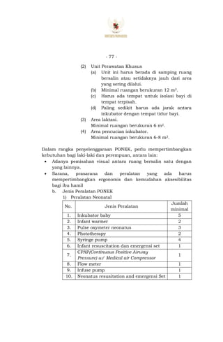- 77 -
(2) Unit Perawatan Khusus
(a) Unit ini harus berada di samping ruang
bersalin atau setidaknya jauh dari area
yang sering dilalui.
(b) Minimal ruangan berukuran 12 m2.
(c) Harus ada tempat untuk isolasi bayi di
tempat terpisah.
(d) Paling sedikit harus ada jarak antara
inkubator dengan tempat tidur bayi.
(3) Area laktasi.
Minimal ruangan berukuran 6 m2.
(4) Area pencucian inkubator.
Minimal ruangan berukuran 6-8 m2.
Dalam rangka penyelenggaraan PONEK, perlu mempertimbangkan
kebutuhan bagi laki-laki dan perempuan, antara lain:
 Adanya pemisahan visual antara ruang bersalin satu dengan
yang lainnya.
 Sarana, prasarana dan peralatan yang ada harus
mempertimbangkan ergonomis dan kemudahan aksesibilitas
bagi ibu hamil
b. Jenis Peralatan PONEK
1) Peralatan Neonatal
No. Jenis Peralatan
Jumlah
minimal
1. Inkubator baby 5
2. Infant warmer 2
3. Pulse oxymeter neonatus 3
4. Phototherapy 2
5. Syringe pump 4
6. Infant resuscitation dan emergensi set 1
7.
CPAP(Continuous Positive Airway
Pressure) w/ Medical air Compressor
1
8. Flow meter 1
9. Infuse pump 1
10. Neonatus resusitation and emergensi Set 1
 