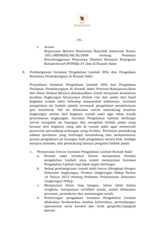 - 79 -
c. Acuan
Keputusan Menteri Kesehatan Republik Indonesia Nomor
1051/MENKES/SK/XI/2008 tentang Pedoman
Penyelenggaraan Pelayanan Obstetri Neonatal Emergensi
Komprehensif (PONEK) 24 Jam di Rumah Sakit.
E. Pembangunan Instalasi Pengolahan Limbah (IPL) dan Pengadaan
Peralatan Pendukungnya di Rumah Sakit
Penyediaan Instalasi Pengolahan Limbah (IPL) dan Pengadaan
Peralatan Pendukungnya di Rumah Sakit Provinsi/Kabupaten/Kota
dari Dana Alokasi Khusus dimaksudkan untuk menjamin keamanan
kualitas lingkungan khususnya limbah cair dan padat dari hasil
kegiatan rumah sakit terhadap masyarakat sekitarnya. Instalasi
pengolahan air limbah adalah termasuk pengolahan pendahuluan
(pre treatment). Hal ini dilakukan untuk melindungi kualitas
lingkungan sekitar dari kegiatan rumah sakit agar tidak terjadi
pencemaran lingkungan. Instalasi Pengolahan Limbah berfungsi
untuk mengolah air buangan dan mengolah limbah padat yang
berasal dari kegiatan yang ada di rumah sakit agar memenuhi
peraturan perundang-undangan yang berlaku. Peralatan pendukung
adalah peralatan yang berfungsi mendukung dan memperlancar
proses pengolahan air buangan baik pengolahan secara fisik, biologis
maupun kimiawi, alat pendukung lainnya pengolah limbah padat.
1. Persyaratan Umum Instalasi Pengolahan Limbah Rumah Sakit
a. Rumah sakit tersebut belum mempunyai Intalasi
pengolahan Limbah atau sudah mempunyai Instalasi
Pengolahan Limbah tapi tidak dapat berfungsi.
b. Setiap pembangunan rumah sakit harus dilengkapi dengan
Dokumen lingkungan, Permen Lingkungan Hidup Nomor
16 Tahun 2012 tentang Pedoman Penyusunan Dokumen
Lingkungan Hidup.
c. Mempunyai lahan siap bangun, lahan tidak dalam
sengketa, mempunyai sertifikat tanah, sudah dilakukan
perataan, pemadatan dan pematangan tanah.
d. Perhitungan pengadaan Instalasi Pengolahan Limbah
dilakukan berdasarkan analisa kebutuhan, pertimbangan
operasional serta kondisi dan letak geografis/topografi
daerah.
 