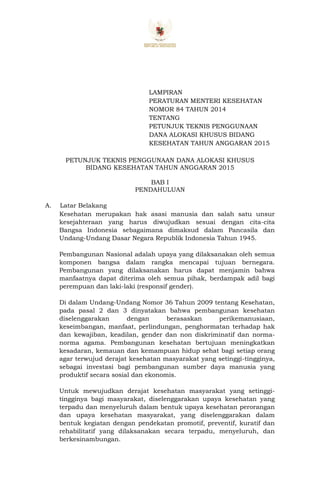LAMPIRAN
PERATURAN MENTERI KESEHATAN
NOMOR 84 TAHUN 2014
TENTANG
PETUNJUK TEKNIS PENGGUNAAN
DANA ALOKASI KHUSUS BIDANG
KESEHATAN TAHUN ANGGARAN 2015
PETUNJUK TEKNIS PENGGUNAAN DANA ALOKASI KHUSUS
BIDANG KESEHATAN TAHUN ANGGARAN 2015
BAB I
PENDAHULUAN
A. Latar Belakang
Kesehatan merupakan hak asasi manusia dan salah satu unsur
kesejahteraan yang harus diwujudkan sesuai dengan cita-cita
Bangsa Indonesia sebagaimana dimaksud dalam Pancasila dan
Undang-Undang Dasar Negara Republik Indonesia Tahun 1945.
Pembangunan Nasional adalah upaya yang dilaksanakan oleh semua
komponen bangsa dalam rangka mencapai tujuan bernegara.
Pembangunan yang dilaksanakan harus dapat menjamin bahwa
manfaatnya dapat diterima oleh semua pihak, berdampak adil bagi
perempuan dan laki-laki (responsif gender).
Di dalam Undang-Undang Nomor 36 Tahun 2009 tentang Kesehatan,
pada pasal 2 dan 3 dinyatakan bahwa pembangunan kesehatan
diselenggarakan dengan berasaskan perikemanusiaan,
keseimbangan, manfaat, perlindungan, penghormatan terhadap hak
dan kewajiban, keadilan, gender dan non diskriminatif dan norma-
norma agama. Pembangunan kesehatan bertujuan meningkatkan
kesadaran, kemauan dan kemampuan hidup sehat bagi setiap orang
agar terwujud derajat kesehatan masyarakat yang setinggi-tingginya,
sebagai investasi bagi pembangunan sumber daya manusia yang
produktif secara sosial dan ekonomis.
Untuk mewujudkan derajat kesehatan masyarakat yang setinggi-
tingginya bagi masyarakat, diselenggarakan upaya kesehatan yang
terpadu dan menyeluruh dalam bentuk upaya kesehatan perorangan
dan upaya kesehatan masyarakat, yang diselenggarakan dalam
bentuk kegiatan dengan pendekatan promotif, preventif, kuratif dan
rehabilitatif yang dilaksanakan secara terpadu, menyeluruh, dan
berkesinambungan.
 