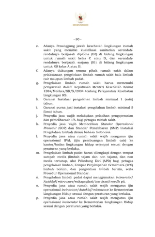 - 80 -
e. Adanya Penanggung jawab kesehatan lingkungan rumah
sakit yang memiliki kualifikasi sanitarian serendah-
rendahnya berijazah diploma (D3) di bidang lingkungan
untuk rumah sakit kelas C atau D, dan serendah-
rendahnya berijazah sarjana (S1) di bidang lingkungan
untuk RS kelas A atau B.
f. Adanya dukungan semua pihak rumah sakit dalam
pelaksanaan pengelolaan limbah rumah sakit baik limbah
cair maupun limbah padat.
g. Pengelolaan limbah rumah sakit harus memenuhi
persyaratan dalam Keputusan Menteri Kesehatan Nomor
1204/Menkes/SK/X/2004 tentang Persyaratan Kesehatan
Lingkungan RS.
h. Garansi Instalasi pengolahan limbah minimal 1 (satu)
tahun.
i. Garansi purna jual instalasi pengolahan limbah minimal 5
(lima) tahun.
j. Penyedia jasa wajib melakukan pelatihan pengoperasian
dan pemeliharaan IPL bagi petugas rumah sakit.
k. Penyedia jasa wajib Memberikan Standar Operasional
Prosedur (SOP) dan Standar Pemeliharan (SMP) Instalasi
Pengolahan Limbah dalam bahasa Indonesia.
l. Penyedia jasa atau rumah sakit wajib mengurus ijin
operasional IPAL (ijin pembuangan limbah cair) ke
kantor/badan lingkungan hidup setempat sesuai dengan
peraturan yang berlaku.
m. Pengelolaan limbah padat harus dilengkapi dengan tempat
sampah medis (limbah tajam dan non tajam), dan non
medis tertutup, Alat Pelindung Diri (APD) bagi petugas
pengelolaan limbah, Tempat Penyimpanan Sementara (TPS)
limbah berizin, dan pengolahan limbah berizin, serta
Prosedur Operasional Standar.
n. Pengolahan limbah padat dapat menggunakan incinerator/
Autoklaf/microwave/enkapsulasi/inertisasi/needle pit.
o. Penyedia jasa atau rumah sakit wajib mengurus ijin
operasional incinerator/Autoklaf/microwave ke Kementerian
Lingkungan Hidup sesuai dengan peraturan yang berlaku.
p. Penyedia jasa atau rumah sakit wajib mengurus ijin
operasional incinerator ke Kementerian Lingkungan Hidup
sesuai dengan peraturan yang berlaku.
 