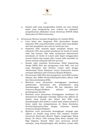 - 81 -
q. Rumah sakit yang menghasilkan limbah cair atau limbah
padat yang mengandung atau terkena zat radioaktif,
pengelolaannya dilakukan sesuai ketentuan BATAN (tidak
dimasukan ke IPAL/incinerator).
2. Persyaratan Khusus Instalasi Pengolahan Air Limbah (IPAL)
a. Luas lahan dan bangunan IPAL disesuaikan dengan
kapasitas IPAL yang dibutuhkan rumah sakit yang didapat
dari data pemakaian rata-rata air bersih per hari.
b. Kapasitas IPAL minimal dapat mengolah limbah cair
sebanyak 100% dari jumlah pemakaian air bersih di rumah
sakit tiap harinya. Bila tidak mempunyai dokumentasi
pemakaian air bersih di rumah sakit dapat menggunakan
asumsi bahwa tiap tempat tidur rumah sakit memakai air
bersih minimal sebanyak 500 liter per hari.
c. Rumah sakit membuat Perencanaan Detail Engineering
Design (DED) IPAL dan jaringannya serta RAB, unit cost
yang ditetapkan oleh direktur rumah sakit dengan
rekomendasi Dinas Pekerjaan Umum Pemerintah Daerah
setempat diketahui oleh Gubernur/Bupati/Walikota.
d. Perencanaan DED IPAL dan jaringannya serta RAB tersebut
dibiayai dari APBD Provinsi/Kabupaten/Kota (diluar DAK
dan dana pendamping DAK).
e. Membuat surat pernyataan kesanggupan membiayai
pelaksanaan operasional dan pemeliharaan yang
ditandatangani oleh direktur RS dan diketahui oleh
Gubernur/Bupati/Walikota sebelum pekerjaan
pembangunan dimulai.
f. Membuat surat pernyataan kesanggupan membiayai uji
laboratorium lingkungan terhadap influent dan effluent air
limbah yang masuk dan keluar dari IPAL yang
ditandatangani oleh direktur rumah sakit selama minimal 3
bulan sekali dan melaporkannya ke Dinas Kesehatan
Provinsi/Kabupaten/Kota dengan tembusan kepada
Gubernur/Bupati/Walikota.
g. Membuat surat pernyataan kesanggupan menjaga agar
effluent air limbah yang keluar dari instalasi tersebut
memenuhi Keputusan Menteri Negara Lingkungan Hidup
Nomor 58 Tahun 1995 tentang Baku Mutu Limbah Cair
Bagi Kegiatan Rumah Sakit atau peraturan daerah
setempat, yang ditandatangani oleh direktur rumah sakit
 