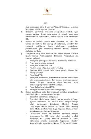 - 82 -
dan diketahui oleh Gubernur/Bupati/Walikota sebelum
pekerjaan pembangunan dimulai.
h. Rencana peletakan instalasi pengolahan limbah agar
memperhatikan denah tata ruang di rumah sakit agar
memudahkan operasional, pemeliharaan, dan keamanan
IPL.
i. Semua air limbah rumah sakit dialirkan ke IPAL, dan
untuk air limbah dari ruang laboratorium, laundry dan
instalasi gizi/dapur harus dilakukan pengolahan
pendahuluan (pre treatment) terlebih dahulu sebelum
dialirkan ke IPAL.
j. Komponen yang bisa dicakup dari Dana Alokasi Khusus
(DAK) untuk Pembangunan Instalasi Pengolahan Air
Limbah meliputi:
1) Pekerjaan persiapan: bouplank, direksi kit, mobilisasi.
2) Pekerjaan struktur pondasi.
3) Pekerjaan konstruksi IPAL.
4) Plester, acian IPAL dan water proofing.
5) Fasilitas IPAL antara lain ruang panel, blower dan
ruang operator.
6) Finishing IPAL.
7) Pekerjaan equipment, mekanikal dan elektrikal antara
lain pemasangan blower dan pompa, pembuatan panel
listrik, dengan kapasitas daya minimal serta
pemasangan peralatan listrik lainnya.
8) Pagar Pelindung lokasi IPAL.
9) Jaringan Air Limbah dan Bak Pengumpul.
k. Dalam pemilihan jenis dan teknologi instalasi pengolahan
air limbah (IPAL) harus memperhatikan:
1) Kekuatan konstruksi bangunan.
2) Teknologi IPAL yang dipilih harus sudah terbukti
effluent (keluaran) air limbah hasil pengolahannya
telah memenuhi Keputusan Menteri Negara
Lingkungan Hidup Nomor 58 Tahun 1995 tentang
Baku Mutu Limbah Cair Bagi Kegiatan Rumah Sakit
atau Peraturan Daerah Setempat.
3) Disarankan pihak RS mencari referensi dengan
peninjauan ke RS yang telah memakai produk
teknologi IPAL yang terbukti minimal 3 tahun
effluentnya masih memenuhi Keputusan Menteri
Negara Lingkungan Hidup Nomor 58 Tahun 1995 atau
 