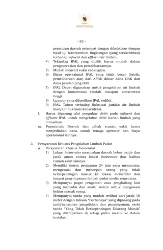 - 83 -
peraturan daerah setempat dengan dibuktikan dengan
hasil uji laboratorium lingkungan (yang terakreditasi)
terhadap influent dan effluent air limbah.
4) Teknologi IPAL yang dipilih harus mudah dalam
pengoperasian dan pemeliharaannya.
5) Mudah mencari suku cadangnya.
6) Biaya operasional IPAL yang tidak besar (listrik,
pemeliharaan alat) dari APBD diluar dana DAK dan
dana pendamping DAK.
7) IPAL Dapat digunakan untuk pengolahan air limbah
dengan konsentrasi rendah maupun konsentrasi
tinggi.
8) Lumpur yang dihasilkan IPAL sedikit.
9) IPAL Tahan terhadap fluktuasi jumlah air limbah
maupun fluktuasi konsentrasi.
l. Harus dipasang alat pengukur debit pada influent dan
effluent IPAL untuk mengetahui debit harian limbah yang
dihasilkan.
m. Pemerintah Daerah dan pihak rumah sakit harus
menyediakan dana untuk tenaga operator dan biaya
operasional lainnya.
3. Persyaratan Khusus Pengolahan Limbah Padat
a. Persyaratan Khusus Incinerator
1) Lokasi incinerator merupakan daerah bebas banjir dan
jarak aman antara lokasi incinerator dan fasiltas
rumah sakit lainnya.
2) Memiliki sistem penjagaan 24 jam yang memantau,
mengawasi dan mencegah orang yang tidak
berkepentingan masuk ke lokasi incinerator dan
tempat penyimpanan limbah padat medis sementara.
3) Mempunyai pagar pengaman atau penghalang lain
yang memadai dan suatu sistem untuk mengawasi
keluar masuk orang.
4) Mempunyai tanda yang mudah terlihat dari jarak 10
meter dengan tulisan “Berbahaya” yang dipasang pada
unit/bangunan pengolahan dan penyimpanan, serta
tanda “Yang Tidak Berkepentingan Dilarang Masuk”
yang ditempatkan di setiap pintu masuk ke dalam
instalasi.
 