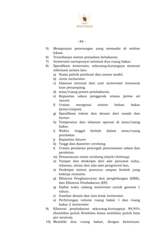 - 84 -
5) Mempunyai penerangan yang memadai di sekitar
lokasi.
6) Tersedianya sistem pemadam kebakaran.
7) Incinerator mempunyai minimal dua ruang bakar.
8) Spesifikasi incinerator, sekurang-kurangnya memuat
informasi antara lain:
a) Nama pabrik pembuat dan nomor model.
b) Jenis incinerator.
c) Dimensi internal dari unit incinerator termasuk
luas penampang.
d) zona/ruang proses pembakaran.
e) Kapasitas udara penggerak utama (prime air
mover).
f) Uraian mengenai sistem bahan bakar
(jenis/umpan).
g) Spesifikasi teknis dan desain dari nozzle dan
burner.
h) Temperatur dan tekanan operasi di zona/ruang
bakar.
i) Waktu tinggal limbah dalam zona/ruang
pembakar.
j) Kapasitas blower.
k) Tinggi dan diameter cerobong.
l) Uraian peralatan pencegah pencemaran udara dan
peralatan.
m) Pemantauan emisi cerobong (stack/chimney).
n) Tempat dan deskripsi dari alat pencatat suhu,
tekanan, aliran dan alat-alat pengontrol lain.
o) Deskripsi sistem pemutus umpan limbah yang
bekerja otomatis.
p) Efisiensi Penghancuran dan penghilangan (DRE),
dan Efisiensi Pembakaran (EP).
q) Daftar suku cadang incinerator untuk garansi 1
tahun.
r) Gambar desain dan tata letak incinerator.
s) Perhitungan volume ruang bakar 1 dan ruang
bakar 2 incinerator.
9) Efisiensi pembakaran sekurang-kurangnya 99,95%
(Sembilan puluh Sembilan koma sembilan puluh lima
per seratus);
10) Memiliki dua ruang bakar, dengan ketentuan:
 