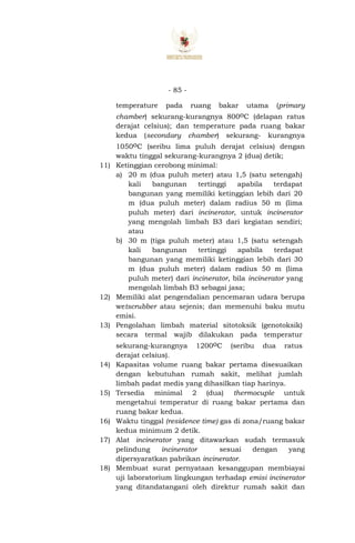 - 85 -
temperature pada ruang bakar utama (primary
chamber) sekurang-kurangnya 800oC (delapan ratus
derajat celsius); dan temperature pada ruang bakar
kedua (secondary chamber) sekurang- kurangnya
1050oC (seribu lima puluh derajat celsius) dengan
waktu tinggal sekurang-kurangnya 2 (dua) detik;
11) Ketinggian cerobong minimal:
a) 20 m (dua puluh meter) atau 1,5 (satu setengah)
kali bangunan tertinggi apabila terdapat
bangunan yang memiliki ketinggian lebih dari 20
m (dua puluh meter) dalam radius 50 m (lima
puluh meter) dari incinerator, untuk incinerator
yang mengolah limbah B3 dari kegiatan sendiri;
atau
b) 30 m (tiga puluh meter) atau 1,5 (satu setengah
kali bangunan tertinggi apabila terdapat
bangunan yang memiliki ketinggian lebih dari 30
m (dua puluh meter) dalam radius 50 m (lima
puluh meter) dari incinerator, bila incinerator yang
mengolah limbah B3 sebagai jasa;
12) Memiliki alat pengendalian pencemaran udara berupa
wetscrubber atau sejenis; dan memenuhi baku mutu
emisi.
13) Pengolahan limbah material sitotoksik (genotoksik)
secara termal wajib dilakukan pada temperatur
sekurang-kurangnya 1200oC (seribu dua ratus
derajat celsius).
14) Kapasitas volume ruang bakar pertama disesuaikan
dengan kebutuhan rumah sakit, melihat jumlah
limbah padat medis yang dihasilkan tiap harinya.
15) Tersedia minimal 2 (dua) thermocuple untuk
mengetahui temperatur di ruang bakar pertama dan
ruang bakar kedua.
16) Waktu tinggal (residence time) gas di zona/ruang bakar
kedua minimum 2 detik.
17) Alat incinerator yang ditawarkan sudah termasuk
pelindung incinerator sesuai dengan yang
dipersyaratkan pabrikan incinerator.
18) Membuat surat pernyataan kesanggupan membiayai
uji laboratorium lingkungan terhadap emisi incinerator
yang ditandatangani oleh direktur rumah sakit dan
 