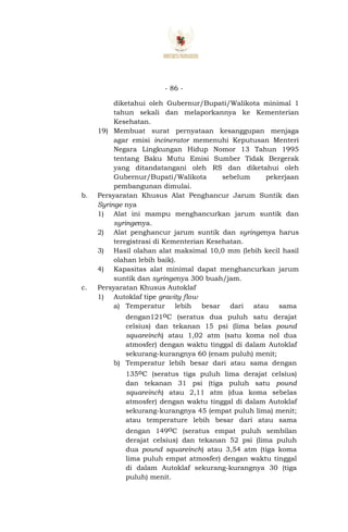- 86 -
diketahui oleh Gubernur/Bupati/Walikota minimal 1
tahun sekali dan melaporkannya ke Kementerian
Kesehatan.
19) Membuat surat pernyataan kesanggupan menjaga
agar emisi incinerator memenuhi Keputusan Menteri
Negara Lingkungan Hidup Nomor 13 Tahun 1995
tentang Baku Mutu Emisi Sumber Tidak Bergerak
yang ditandatangani oleh RS dan diketahui oleh
Gubernur/Bupati/Walikota sebelum pekerjaan
pembangunan dimulai.
b. Persyaratan Khusus Alat Penghancur Jarum Suntik dan
Syringe nya
1) Alat ini mampu menghancurkan jarum suntik dan
syringenya.
2) Alat penghancur jarum suntik dan syringenya harus
teregistrasi di Kementerian Kesehatan.
3) Hasil olahan alat maksimal 10,0 mm (lebih kecil hasil
olahan lebih baik).
4) Kapasitas alat minimal dapat menghancurkan jarum
suntik dan syringenya 300 buah/jam.
c. Persyaratan Khusus Autoklaf
1) Autoklaf tipe gravity flow
a) Temperatur lebih besar dari atau sama
dengan121oC (seratus dua puluh satu derajat
celsius) dan tekanan 15 psi (lima belas pound
squareinch) atau 1,02 atm (satu koma nol dua
atmosfer) dengan waktu tinggal di dalam Autoklaf
sekurang-kurangnya 60 (enam puluh) menit;
b) Temperatur lebih besar dari atau sama dengan
135oC (seratus tiga puluh lima derajat celsius)
dan tekanan 31 psi (tiga puluh satu pound
squareinch) atau 2,11 atm (dua koma sebelas
atmosfer) dengan waktu tinggal di dalam Autoklaf
sekurang-kurangnya 45 (empat puluh lima) menit;
atau temperature lebih besar dari atau sama
dengan 149oC (seratus empat puluh sembilan
derajat celsius) dan tekanan 52 psi (lima puluh
dua pound squareinch) atau 3,54 atm (tiga koma
lima puluh empat atmosfer) dengan waktu tinggal
di dalam Autoklaf sekurang-kurangnya 30 (tiga
puluh) menit.
 