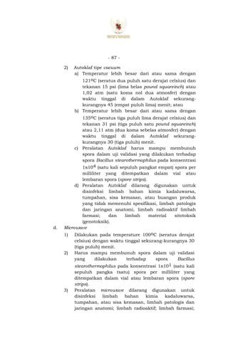 - 87 -
2) Autoklaf tipe vacuum
a) Temperatur lebih besar dari atau sama dengan
121oC (seratus dua puluh satu derajat celsius) dan
tekanan 15 psi (lima belas pound squareinch) atau
1,02 atm (satu koma nol dua atmosfer) dengan
waktu tinggal di dalam Autoklaf sekurang-
kurangnya 45 (empat puluh lima) menit; atau
b) Temperatur lebih besar dari atau sama dengan
135oC (seratus tiga puluh lima derajat celsius) dan
tekanan 31 psi (tiga puluh satu pound squareinch)
atau 2,11 atm (dua koma sebelas atmosfer) dengan
waktu tinggal di dalam Autoklaf sekurang-
kurangnya 30 (tiga puluh) menit.
c) Peralatan Autoklaf harus mampu membunuh
spora dalam uji validasi yang dilakukan terhadap
spora Bacillus stearothermophilus pada konsentrasi
1x104 (satu kali sepuluh pangkat empat) spora per
milliliter yang ditempatkan dalam vial atau
lembaran spora (spore strips).
d) Peralatan Autoklaf dilarang digunakan untuk
disinfeksi limbah bahan kimia kadaluwarsa,
tumpahan, sisa kemasan, atau buangan produk
yang tidak memenuhi spesifikasi, limbah patologis
dan jaringan anatomi, limbah radioaktif limbah
farmasi; dan limbah material sitotoksik
(genotoksik).
d. Microwave
1) Dilakukan pada temperature 100oC (seratus derajat
celsius) dengan waktu tinggal sekurang-kurangnya 30
(tiga puluh) menit.
2) Harus mampu membunuh spora dalam uji validasi
yang dilakukan terhadap spora Bacillus
stearothermophilus pada konsentrasi 1x101 (satu kali
sepuluh pangka tsatu) spora per milliliter yang
ditempatkan dalam vial atau lembaran spora (spore
strips).
3) Peralatan microwave dilarang digunakan untuk
disinfeksi limbah bahan kimia kadaluwarsa,
tumpahan, atau sisa kemasan, limbah patologis dan
jaringan anatomi; limbah radioaktif; limbah farmasi;
 