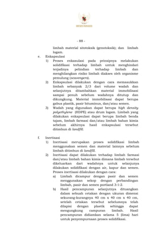 - 88 -
limbah material sitotoksik (genotoksik); dan limbah
logam.
e. Enkapsulasi
1) Proses enkasulasi pada prinsipnya melakukan
solidifikasi terhadap limbah untuk menghindari
terjadinya pelindian terhadap limbah dan
menghilangkan risiko limbah diakses oleh organisme
pemulung (scavengers).
2) Enkapsulasi dilakukan dengan cara memasukkan
limbah sebanyak 2/3 dari volume wadah dan
selanjutnya ditambahkan material immobilisasi
sampai penuh sebelum wadahnya ditutup dan
dikungkung. Material immobilisasi dapat berupa
gabus plastik, pasir bituminus, dan/atau semen.
3) Wadah yang digunakan dapat berupa high density
polyethylene (HDPE) atau drum logam. Limbah yang
dilakukan enkapsulasi dapat berupa limbah benda
tajam, limbah farmasi dan/atau limbah bahan kimia
sebelum akhirnya hasil enkapsulasi tersebut
ditimbun di landfill.
f. Inertisasi
1) Inertisasi merupakan proses solidifikasi limbah
menggunakan semen dan material lainnya sebelum
limbah ditimbun di landfill.
2) Inertisasi dapat dilakukan terhadap limbah farmasi
dan/atau limbah bahan kimia dimana limbah tersebut
dikeluarkan dari wadahnya untuk selanjunya
dilakukan solidifikasi dengan air, kapur dan semen.
Proses inertisasi dilakukan dengan cara:
a) Limbah dicampur dengan pasir dan semen
menggunakan sekop dengan perbandingan
limbah, pasir dan semen portland 3:1:2.
b) Hasil pencampuran selanjutnya dituangkan
dalam sebuah cetakan dengan ukuran dimensi
sekurang-kurangnya 40 cm x 40 cm x 40 cm,
setelah cetakan tersebut sebelumnya telah
dilapisi dengan plastik sehingga dapat
mengungkung campuran limbah. Hasil
pencampuran didiamkan selama 5 (lima) hari
untuk penyempurnaan proses solidifikasi.
 