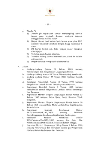 - 89 -
g. Needle Pit
1) Needle pit digunakan untuk menampung limbah
jarum yang terpisah dengan spuitnya dengan
menggunakan needle cutter.
2) Dapat dibuat dari bahan buis beton atau pipa PVC
diameter minimal 6 inchies dengan tinggi maksimal 2
meter.
3) Pit harus kedap air, baik bagian dasar maupun
dindingnya.
4) Tertutup pada bagian atasnya.
5) Tersedia lubang untuk memasukkan jarum ke dalam
pit tersebut.
6) Dapat dikubur sebagian ke dalam tanah.
4. Acuan
a. Undang-Undang Nomor 32 Tahun 2009 tentang
Perlindungan dan Pengelolaan Lingkungan Hidup.
b. Undang-Undang Nomor 36 Tahun 2009 tentang Kesehatan.
c. Undang-Undang Nomor 44 Tahun 2009 tentang Rumah
Sakit.
d. Peraturan Pemerintah Nomor 18 Tahun 1999 tentang
Pengelolaan Limbah Bahan Berbahaya dan Beracun.
e. Keputusan Bapedal Nomor 3 Tahun 1995 tentang
Persyaratan Teknis Pengolahan Limbah Bahan Berbahaya
dan Beracun.
f. Keputusan Menteri Negara Lingkungan Hidup Nomor 13
Tahun 1995 tentang Baku Mutu Emisi Sumber Tidak
Bergerak.
g. Keputusan Menteri Negara Lingkungan Hidup Nomor 58
Tahun 1995 tentang Baku Mutu Limbah Cair Bagi Kegiatan
Rumah Sakit.
h. Keputusan Menteri Kesehatan Nomor
1428/Menkes/SK/XII/2006 tentang Pedoman
Penyelenggaraan Kesehatan Lingkungan Puskesmas.
i. Peraturan Menteri Kesehatan Nomor
1190/Menkes/Per/VIII/2010 tentang Izin Edar Alat
Kesehatan dan Perbekalan Kesehatan Rumah Tangga.
j. Instruksi Menteri Lingkungan Hidup Nomor 1 Tahun 2013
tentang Persyaratan dan kewajiban dalam ijin Pengelolaan
Limbah Bahan Berbahaya dan Beracun.
 