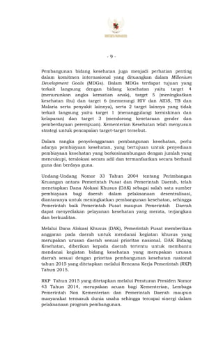 - 9 -
Pembangunan bidang kesehatan juga menjadi perhatian penting
dalam komitmen internasional yang dituangkan dalam Millenium
Development Goals (MDGs). Dalam MDGs terdapat tujuan yang
terkait langsung dengan bidang kesehatan yaitu target 4
(menurunkan angka kematian anak), target 5 (meningkatkan
kesehatan ibu) dan target 6 (memerangi HIV dan AIDS, TB dan
Malaria serta penyakit lainnya), serta 2 target lainnya yang tidak
terkait langsung yaitu target 1 (menanggulangi kemiskinan dan
kelaparan) dan target 3 (mendorong kesetaraan gender dan
pemberdayaan perempuan). Kementerian Kesehatan telah menyusun
strategi untuk pencapaian target-target tersebut.
Dalam rangka penyelenggaraan pembangunan kesehatan, perlu
adanya pembiayaan kesehatan, yang bertujuan untuk penyediaan
pembiayaan kesehatan yang berkesinambungan dengan jumlah yang
mencukupi, teralokasi secara adil dan termanfaatkan secara berhasil
guna dan berdaya guna.
Undang-Undang Nomor 33 Tahun 2004 tentang Perimbangan
Keuangan antara Pemerintah Pusat dan Pemerintah Daerah, telah
menetapkan Dana Alokasi Khusus (DAK) sebagai salah satu sumber
pembiayaan bagi daerah dalam pelaksanaan desentralisasi,
diantaranya untuk meningkatkan pembangunan kesehatan, sehingga
Pemerintah baik Pemerintah Pusat maupun Pemerintah Daerah
dapat menyediakan pelayanan kesehatan yang merata, terjangkau
dan berkualitas.
Melalui Dana Alokasi Khusus (DAK), Pemerintah Pusat memberikan
anggaran pada daerah untuk mendanai kegiatan khusus yang
merupakan urusan daerah sesuai prioritas nasional. DAK Bidang
Kesehatan, diberikan kepada daerah tertentu untuk membantu
mendanai kegiatan bidang kesehatan yang merupakan urusan
daerah sesuai dengan prioritas pembangunan kesehatan nasional
tahun 2015 yang ditetapkan melalui Rencana Kerja Pemerintah (RKP)
Tahun 2015.
RKP Tahun 2015 yang ditetapkan melalui Peraturan Presiden Nomor
43 Tahun 2014, merupakan acuan bagi Kementerian, Lembaga
Pemerintah Non Kementerian dan Pemerintah Daerah maupun
masyarakat termasuk dunia usaha sehingga tercapai sinergi dalam
pelaksanaan program pembangunan.
 