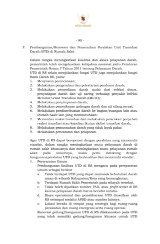 - 90 -
F. Pembangunan/Renovasi dan Pemenuhan Peralatan Unit Transfusi
Darah (UTD) di Rumah Sakit
Dalam rangka meningkatkan kualitas dan akses pelayanan darah,
pemerintah telah mengeluarkan kebijakan nasional yaitu Peraturan
Pemerintah Nomor 7 Tahun 2011 tentang Pelayanan Darah.
UTD di RS selain menjalankan fungsi UTD juga menjalankan fungsi
Bank Darah RS, yaitu:
1. Menyusun perencanaan;
2. Melakukan pengerahan dan pelestarian pendonor darah;
3. Melakukan penyediaan darah mulai dari seleksi donor,
penyadapan darah dan uji saring terhadap penyakit Infeksi
Menular Lewat Transfusi Darah (IMLTD);
4. Melakukan penyimpanan darah;
5. Melakukan pemeriksaan golongan darah dan uji silang serasi;
6. Melakukan pendistribusian darah ke bagian/ruangan lain atau
Rumah Sakit lain yang membutuhkan;
7. Memantau reaksi transfusi dan melakukan pelacakan penyebab
reaksi transfusi atau kejadian ikutan akibat transfusi darah;
8. Melakukan pemusnahan darah yang tidak layak pakai
9. Melakukan pencatatan dan pelaporan.
Agar UTD di RS dapat beroperasi dengan peralatan yang memenuhi
standar, dalam rangka meningkatkan mutu pelayanan darah di
rumah sakit khususnya dan meningkatkan mutu pelayanan rumah
sakit pada umumnya, maka perlu didukung dengan
bangunan/peralatan UTD yang berkualitas dan memenuhi standar.
1. Persyaratan Umum
Pembangunan fasilitas UTD di RS mengacu pada persyaratan
umum sebagai berikut
a. Tidak terdapat UTD yang dapat memasok kebutuhan darah
aman di wilayah Kabupaten/Kota yang bersangkutan.
b. Terdapat Rumah Sakit Pemerintah pada wilayah tersebut.
c. Tidak boleh dijadikan sumber PAD, atau profit center di RS
karena pelayanan darah harus bersifat nirlaba.
d. Biaya operasional dan pemeliharaan UTD diusulkan oleh
RS setempat melalui APBD atau sumber lainnya.
e. Lokasi berada di tempat yang strategis bagi ruang-ruang
perawatan dan ruang emergensi serta ruang operasi.
Renovasi gedung/bangunan UTD di RS dilaksanakan pada UTD
yang telah memiliki gedung/bangunan khusus untuk UTD
 