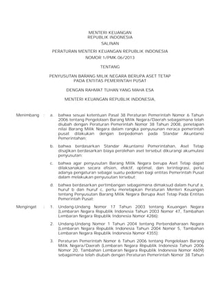 MENTERI KEUANGAN
REPUBLIK INDONESIA
SALINAN
PERATURAN MENTERI KEUANGAN REPUBLIK INDONESIA
NOMOR 1/PMK.06/2013
TENTANG
PENYUSUTAN BARANG MILIK NEGARA BERUPA ASET TETAP
PADA ENTITAS PEMERINTAH PUSAT
DENGAN RAHMAT TUHAN YANG MAHA ESA
MENTERI KEUANGAN REPUBLIK INDONESIA,

Menimbang

bahwa sesuai ketentuan Pasal 38 Peraturan Pemerintah Nomor 6 Tahun
2006 tentang Pengelolaan Barang Milik Negara/Daerah sebagaimana telah
diubah dengan Peraturan Pemerintah Nomor 38 Tahun 2008, penetapan
nilai Barang Milik Negara dalam rangka penyusunan neraca pemerintah
pusat dilakukan dengan berpedoman pada Standar Akuntansi
Pemerintahan;
bahwa berdasarkan Standar Akuntansi Pemerintahan, Aset Tetap
disajikan berdasarkan biaya perolehan aset tersebut dikurangi akumulasi
penyusutan;

c.

bahwa agar penyusutan Barang Milik Negara berupa Aset Tetap dapat
dilaksanakan secara efisien, efektif, optimal, dan terintegrasi, perlu
adanya pengaturan sebagai suatu pedoman bagi entitas Pemerintah Pusat
dalam melakukan penyusutan tersebut;

d.

:

a.

b.

Mengingat

:

bahwa berdasarkan pertimbangan sebagaimana dimaksud dalam huruf a,
huruf b dan huruf c, perlu menetapkan Peraturan Menteri Keuangan
tentang Penyusutan Barang Milik Negara Berupa Aset Tetap Pada Entitas
Pemerintah Pusat;

1.

Undang-Undang Nomor 17 Tahun 2003 tentang Keuangan Negara
(Lembaran Negara Republik Indonesia Tahun 2003 Nomor 47, Tambahan
Lembaran Negara Republik Indonesia Nomor 4286);

2.

Undang-Undang Nomor 1 Tahun 2004 tentang Perbendaharaan Negara
(Lembaran Negara Republik Indonesia Tahun 2004 Nomor 5, Tambahan
Lembaran Negara Republik Indonesia Nomor 4355);

3.

Peraturan Pemerintah Nomor 6 Tahun 2006 tentang Pengelolaan Barang
Milik Negara/Daerah (Lembaran Negara Republik Indonesia Tahun 2006
Nomor 20, Tambahan Lembaran Negara Republik Indonesia Nomor 4609)
sebagaimana telah diubah dengan Peraturan Pemerintah Nomor 38 Tahun

 