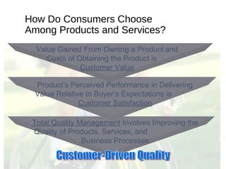 How Do Consumers Choose
Among Products and Services?
Total Quality Management Involves Improving the
Quality of Products, Services, and
Business Processes
Product’s Perceived Performance in Delivering
Value Relative to Buyer’s Expectations is
Customer Satisfaction
Value Gained From Owning a Product and
Costs of Obtaining the Product is
Customer Value
 