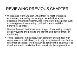 REVIEWING PREVIOUS CHAPTER
• We learned from Chapter 1 that from its mother science,
economics, marketing has emerged as a distinct action
discipline enriched by borrowings from related disciplines such
as management, accounting, political science and the
behavioral sciences.
• We also learned that history and stages of marketing thought
are surveyed to the point to the growth and development of
marketing.
• To be successful in business, each company should deal with
customers on a daily basis, not only be customer-driven, but be
customer-obsessed. The best way to achieve this objective is to
develop a sound marketing function within the organization.
 