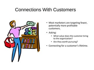 Connections With Customers
• Most marketers are targeting fewer,
potentially more profitable
customers.
• Asking:
• What value does the customer bring
to the organization?
• Are they worth pursuing?
• Connecting for a customer’s lifetime.
 