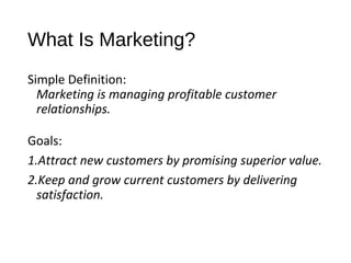 What Is Marketing?
Simple Definition:
Marketing is managing profitable customer
relationships.
Goals:
1.Attract new customers by promising superior value.
2.Keep and grow current customers by delivering
satisfaction.
 