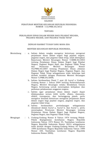 MENTERI KEUANGAN
REPUBLIK INDONESIA
PERATURAN MENTERI KEUANGAN REPUBLIK INDONESIA
NOMOR 113/PMK.05/2012
TENTANG
PERJALANAN DINAS DALAM NEGERI BAGI PEJABAT NEGARA,
PEGAWAI NEGERI, DAN PEGAWAI TIDAK TETAP
DENGAN RAHMAT TUHAN YANG MAHA ESA
MENTERI KEUANGAN REPUBLIK INDONESIA,
Menimbang : a. bahwa dalam rangka mengatur ketentuan mengenai
perjalanan dinas dalam negeri bagi pejabat negara,
pegawai negeri, dan pegawai tidak tetap, telah ditetapkan
Keputusan Menteri Keuangan Nomor 7/KMK.02/2003
tentang Perjalanan Dinas Dalam Negeri bagi Pejabat
Negara, Pegawai Negeri Sipil, dan Pegawai Tidak Tetap
dan Peraturan Menteri Keuangan Nomor
45/PMK.05/2007 tentang Perjalanan Dinas Jabatan
Dalam Negeri bagi Pejabat Negara, Pegawai Negeri, dan
Pegawai Tidak Tetap sebagaimana telah beberapa kali
diubah terakhir dengan Peraturan Menteri Keuangan
Nomor 7/PMK.05/2008;
b. bahwa berdasarkan Pasal 7 ayat (2) huruf a Undang-
Undang Nomor 1 Tahun 2004 tentang Perbendaharaan
Negara, Menteri Keuangan selaku Bendahara Umum
Negara berwenang untuk menetapkan kebijakan dan
pedoman pelaksanaan anggaran negara;
c. bahwa agar perjalanan dinas dalam negeri dapat
dilaksanakan secara lebih tertib, efisien, ekonomis,
efektif, transparan, dan bertanggung jawab, perlu
mengatur kembali ketentuan mengenai perjalanan dinas
dalam negeri bagi pejabat negara, pegawai negeri, dan
pegawai tidak tetap;
d. bahwa berdasarkan pertimbangan sebagaimana
dimaksud dalam huruf a, huruf b, dan huruf c, perlu
menetapkan Peraturan Menteri Keuangan tentang
Perjalanan Dinas Dalam Negeri bagi Pejabat Negara,
Pegawai Negeri, dan Pegawai Tidak Tetap;
Mengingat : 1. Undang-Undang Nomor 8 Tahun 1974 tentang Pokok-
Pokok Kepegawaian (Lembaran Negara Republik
Indonesia Tahun 1974 Nomor 55, Tambahan Lembaran
Negara Republik Indonesia Nomor 3041) sebagaimana
telah diubah dengan Undang-Undang Nomor 43 Tahun
1999 (Lembaran Negara Republik Indonesia Tahun 1999
Nomor 169, Tambahan Lembaran Negara Republik
Indonesia Nomor 3890);
SALINAN
 