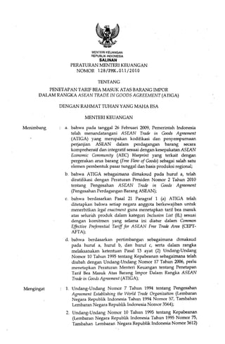 MENTERI KEUANGAN
                            REPUBLIK INDONESIA
                                SALINAN
                 PERATURAN MENTERI KEUANGAN
                   NOMOR 128/PMICOll/2010

                               TENTANG
         PENETAPAN TARIF BEA MASUK ATAS BARANG IMPOR
      DALAM RANGKA ASEAN TRADE IN GOODS AGREEMENT (ATIGA)

             DENGAN RAHMAT TUHAN YANG MAHA ESA

                        MENTERI KEUANGAN

Menimbang      a. bahwa pada tanggal 26 Februari 2009, Pemerintah Indonesia
                  telah menandatangani ASEAN Trade in Goods Agreement
                  (ATIGA) yang merupakan kodifikasi dan penyempumaan
                  perjanjian ASEAN dalam perdagangan barang secara
                  komprehensif dan integratif sesuai dengan kesepakatan ASEAN
                  Economic Community (AEC) blueprint yang terkait dengan
                  pergerakan arus barang (Free Flow of Goods) sebagai salah satu
                  elemen pembentuk pasar tunggal dan basis produksi regional;
               b. bahwa ATIGA sebagaimana dimaksud pada huruf a, telah
                  diratifikasi dengan Peraturan Presiden Nomor 2 Tahun 2010
                  tentang Pengesahan ASEAN Trade in Goods Agreement
                  (Pengesahan Perdagangan Barang ASEAN);
               c. bahwa berdasarkan Pasal 21 Paragraf 1 (a) ATIGA telah
                  ditetapkan bahwa setiap negara anggota berkewajiban untuk
                  menerbitkan legal enactment guna menetapkan tarif bea masuk
                  atas seluruh produk dalam kategori Inclusion List (IL) sesuai
                  dengan komitmen yang selama ini diatur dalam Common
                  Effective Preferential Tariff for ASEAN Free Trade Area (CEPT-
                  AFTA);
               d. bahwa berdasarkan pertimbangan sebagaimana dimaksud
                  pada huruf a, huruf b, dan huruf c, serta dalam rangka
                  melaksanakan· ketentuan Pasal 13 ayat (2) Undang-Undang
                  Nomor 10 Tahun 1995 tentang Kepabeanan sebagaimana telah
                  diubah dengan Undang-Undang Nomor 17 Tahun 2006, perlu
                  menetapkan Peraturan Menteri Keuangan tentang Penetapan
                  Tarif Bea Masuk Atas Barang Impor Dalam Rangka ASEAN
                  Trade in Goods Agreement (ATIGA);

Mengingat      1. Undang-Undang Nomor 7 Tahun 1994 tentang Pengesahan
                  Agreement Establishing the World Trade Organization (Lembaran
                  Negara Republik Indonesia Tahun 1994 Nomor 57, Tambahan
                  Lembaran Negara Republik Indonesia Nomor 3564);
               2. Undang-Undang Nomor 10 Tahun 1995 tentang Kepabeanan
                  (Lembaran Negara Republik Indonesia Tahun 1995 Nomor 75,
                  Tambahan Lembarart Negara Republik Indonesia Nomor 3612)
 