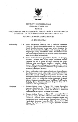 MENTERI KEUANGAN .
                                REPUBLIK INDONESIA
                                   SALINAN


                     PERATURAN MENTERI KEUANGAN
                         NOMOR 145 /PMK.Oll/2010
                                  TENTANG
PENGENAAN REA MASUK ANTI DUMPING TERHADAP IMPOR ALUMINIUM MEALDISH
      (LACQUERED TRA Y WITH OR WITHOUT LID) DARI NEGARA MALAYSIA

               DENGAN RAHMAT TUHAN YANG MAHA ESA

                            MENTERI KEUANGAN,

Menimbang       a.   bahwa berdasarkan ketentuan Pasal 2 Peraturan Pemerintah
                     NomOI 34 Tahun 1996 tentang Rea Masuk Anti Dumping dan Rea
                     Masuk Imbalan, terhadap barang impor selain dikenakan Rea
                     Masuk dapat dikenakan Bea Masuk Anti Dumping dalam hal
                     harga ekspor barang tersebut lebih rendah dari nilal normalnya
                     dan impor tersebut menyebabkan kerugian industri dalam negeri
                     yang memproduksi barang sejenis;
                b.   bahwa berdasarkan hasH penyelidikan Komite Anti Dumping
                     Indonesia, terdapat bukti adanya impor Aluminium Mealdish
                     (lacquered tray with or without lid) secara dumping dari negara
                     Malaysia yang menyebabkan terjadinya kerugian terhadap
                     industri dalam negeri, sehingga perlu mengenakan bea masuk
                     anti dumping terhadap Aluminium Mealdish (lacquered tray with or
                     without lid) dari negara Malaysia;
                c.   bahwa berdasarkan pertimbangan sebagaimana dimaksud dalam
                     huruf a dan huruf b, serta dalam rangka melaksanakan ketentuan
                     Pasal 23D ayat (2) Undang-Undang Nomor 10 Tahun 1995
                     tentang Kepabeanan sebagaimana telah diubah dengan Undang-
                     Undang Nomor 17 Tahun 2006, perlu menetapkan Peraluran
                     Menteri Keuangan tentang Pengenaan Rea Masuk Anti Dumping
                     Terhadap Impor Aluminium Mealdish (Lacquered Tray with or
                     without Lid) dari Negara Malaysia.
Mengingat       1.   Undang-Undang Nomor 7 Tahun 1994 tentang Pengesahan
                     Agreement Establishing tlte World Trade Organization (Lembaran
                     Negara Republik Indonesia Tahun 1994 Nomor 57, Tambahan
                     Lembaran Negara Republik Indonesia Nomor 3564);
                2.   Undang-Undang Nomor 10 Tahun 1995 tentang Kepabeanan
                     (Lembaran Negara Republik Indonesia Tahun 1995 Nomor 75,
                     Tambahan Lembaran Negara Republik Indonesia Nomor 3612)
                     sebagaimana telah diubah dengan Undang-Undang Nomor 17
                     Tahun 2006 (Lembaran Negara Republik Indonesia Tahun 2006
                     Nomor 93, Tambahan Lembaran Negara Republik Indonesia
                     Nomor 4661);
 