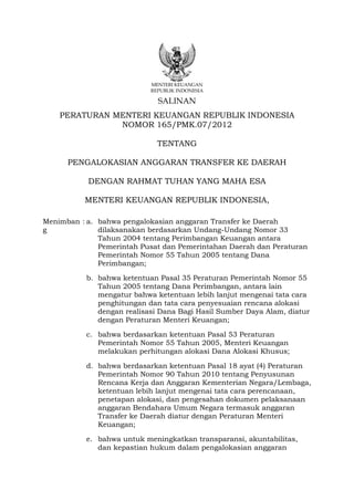 MENTERI KEUANGAN
                            REPUBLIK INDONESIA

                              SALINAN
    PERATURAN MENTERI KEUANGAN REPUBLIK INDONESIA
               NOMOR 165/PMK.07/2012

                              TENTANG

      PENGALOKASIAN ANGGARAN TRANSFER KE DAERAH

           DENGAN RAHMAT TUHAN YANG MAHA ESA

          MENTERI KEUANGAN REPUBLIK INDONESIA,

Menimban : a. bahwa pengalokasian anggaran Transfer ke Daerah
g             dilaksanakan berdasarkan Undang-Undang Nomor 33
              Tahun 2004 tentang Perimbangan Keuangan antara
              Pemerintah Pusat dan Pemerintahan Daerah dan Peraturan
              Pemerintah Nomor 55 Tahun 2005 tentang Dana
              Perimbangan;

           b. bahwa ketentuan Pasal 35 Peraturan Pemerintah Nomor 55
              Tahun 2005 tentang Dana Perimbangan, antara lain
              mengatur bahwa ketentuan lebih lanjut mengenai tata cara
              penghitungan dan tata cara penyesuaian rencana alokasi
              dengan realisasi Dana Bagi Hasil Sumber Daya Alam, diatur
              dengan Peraturan Menteri Keuangan;

           c. bahwa berdasarkan ketentuan Pasal 53 Peraturan
              Pemerintah Nomor 55 Tahun 2005, Menteri Keuangan
              melakukan perhitungan alokasi Dana Alokasi Khusus;

           d. bahwa berdasarkan ketentuan Pasal 18 ayat (4) Peraturan
              Pemerintah Nomor 90 Tahun 2010 tentang Penyusunan
              Rencana Kerja dan Anggaran Kementerian Negara/Lembaga,
              ketentuan lebih lanjut mengenai tata cara perencanaan,
              penetapan alokasi, dan pengesahan dokumen pelaksanaan
              anggaran Bendahara Umum Negara termasuk anggaran
              Transfer ke Daerah diatur dengan Peraturan Menteri
              Keuangan;

           e. bahwa untuk meningkatkan transparansi, akuntabilitas,
              dan kepastian hukum dalam pengalokasian anggaran
 