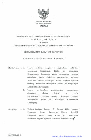 MENTERIKEUANGAN
REPUBUK INDONESIA
SALINAN
PERATURAN MENTERI KEUANGAN REPUBLI� INDONESIA
NOMOR 171/PMK.01/2016
TENTANG
MANAJEMEN RISIKO DI LINGKUNGAN KEMENTERIAN KEUANGAN
Menimbang
Mengingat
DISTRIBUSI II
DENGAN RAHMAT TUHAN YANG MAHA ESA
MENTERI KEUANGAN REPUBLIK INDONESIA,
a. bahwa dalam rangka meningkatkan efektivitas
lingkungan
b.
penerapan Manajemen Risiko di
Kementerian Keuangan guna pencapaian sasaran
orgarnsas1, perlu dilakukan penyesua1an terhadap
Peraturan Menteri Keuangan Nomor 12/PMK.09/2016
tentang Penerapan Manajemen Risiko di Lingkungan
Kementerian Keuangan;
bahwa berdasarkan pertimbangan sebagaimana
dimaksud dalam huruf a, perlu
menetapkan Peraturan Menteri Keuangan tentang
Manajemen Risiko di Lingkungan Kementerian
Keuangan;
1. Undang-Undang Nomor 17 Tahun 2003 tentang
Keuangan Negara (Lembaran Negara Republik
Indonesia Tahun 2003 Nomor 47, Tambahan
Lembaran Negara Republik Indonesia Nomor 4286);/
www.jdih.kemenkeu.go.id
 