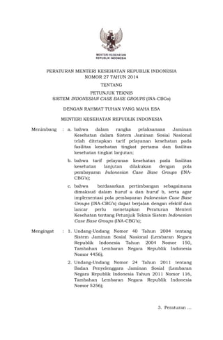 PERATURAN MENTERI KESEHATAN REPUBLIK INDONESIA
NOMOR 27 TAHUN 2014
TENTANG
PETUNJUK TEKNIS
SISTEM INDONESIAN CASE BASE GROUPS (INA-CBGs)
DENGAN RAHMAT TUHAN YANG MAHA ESA
MENTERI KESEHATAN REPUBLIK INDONESIA
Menimbang : a. bahwa dalam rangka pelaksanaan Jaminan
Kesehatan dalam Sistem Jaminan Sosial Nasional
telah ditetapkan tarif pelayanan kesehatan pada
fasilitas kesehatan tingkat pertama dan fasilitas
kesehatan tingkat lanjutan;
b. bahwa tarif pelayanan kesehatan pada fasilitas
kesehatan lanjutan dilakukan dengan pola
pembayaran Indonesian Case Base Groups (INA-
CBG’s);
c. bahwa berdasarkan pertimbangan sebagaimana
dimaksud dalam huruf a dan huruf b, serta agar
implementasi pola pembayaran Indonesian Case Base
Groups (INA-CBG’s) dapat berjalan dengan efektif dan
lancar perlu menetapkan Peraturan Menteri
Kesehatan tentang Petunjuk Teknis Sistem Indonesian
Case Base Groups (INA-CBG’s);
Mengingat : 1. Undang-Undang Nomor 40 Tahun 2004 tentang
Sistem Jaminan Sosial Nasional (Lembaran Negara
Republik Indonesia Tahun 2004 Nomor 150,
Tambahan Lembaran Negara Republik Indonesia
Nomor 4456);
2. Undang-Undang Nomor 24 Tahun 2011 tentang
Badan Penyelenggara Jaminan Sosial (Lembaran
Negara Republik Indonesia Tahun 2011 Nomor 116,
Tambahan Lembaran Negara Republik Indonesia
Nomor 5256);
3. Peraturan …
 