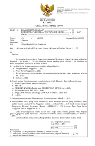 FORMAT SURAT HASIL REVIU
LOGO (1) KEMENTERIAN/LEMBAGA ................... ...................... (2)
INSPEKTORAT JENDERAL/INSPEKTORAT UTAMA ......... (3) KOP
Alamat ............................................................................ (4)
Nomor : S- / /20XX (tanggal-bulan) 20XX
Sifat : Segera
Lampiran : -
Hal : Hasil Reviu Revisi Anggaran
Yth. Sekretaris Jenderal/Sekretaris Utama/Sekretaris/Pejabat Eselon I …
Di
Tempat
Berkenaan dengan Surat Sekretaris Jenderal/Sekretaris Utama/Sekretaris/Pejabat
Eselon I … (6) Nomor ... (7) yang diterima secara lengkap pada tanggal ... (8), bersama ini
kami sampaikan hasil reviu sebagai berikut:
1. Usulan Revisi Anggaran dengan rincian sebagai berikut:
a. Kategori Revisi Anggaran: … (9;)
b. Jenis Revisi Anggaran: … (10);
c. Revisi Anggaran menyebabkan penambahan/pengurangan pagu anggaran sebesar
Rp… (11);
d. Satker: … (12).
2. Surat usulan Revisi Anggaran tersebut diatas telah dilampiri data dukung berupa:
a. Matriks perubahan (semula-menjadi);
b. SPTJM;
c. ADK RKA K/L DIPA Revisi atau ADK RDP BUN DIPA Revisi … (13);
d. RKA Satker atau RKA BUN … (14);
e. Copy DIPA terakhir atau Copy DIPA BUN terakhir … (15); dan
f. ... (16).
3. Adapun pertimbangan dilakukannya Revisi Anggaran adalah ..... (17).
4. Berdasarkan reviu yang telah dilakukan, tidak terdapat hal-hal yang membuat kami
yakin bahwa usulan Revisi Anggaran terkait ... sebesar Rp..... (18) tidak sesuai dengan
Peraturan Menteri Keuangan Nomor .../PMK.02/... (19) tentang Tata Cara Revisi
Anggaran Tahun Anggaran 2015.
Kami menyampaikan terima kasih atas kerja sama selama proses reviu kepada
pejabat/pegawai pada Sekretaris Jenderal/Sekretaris Utama/Sekretaris/Pejabat Eselon I
... (20)
Demikian kami sampaikan, atas perhatian Saudara disampaikan terima kasih.
a.n. Inspektur Jenderal
Inspektur .... (21)
…………………………………. (22)
NIP/NRP……………………… (23)
Tembusan:
1. Inspektur Utama/Inspektur Jenderal/ Pimpinan APIP .....;
2. Sekretaris Jenderal/Sekretaris Utama/Sekretaris/Pejabat Eselon I.... ; (24)
3. Kepala Biro Perencanaan .... .
LAMPIRAN IX
PERATURAN MENTERI KEUANGAN REPUBLIK INDONESIA
NOMOR 257/PMK.02/2014
TENTANG
TATA CARA REVISI ANGGARAN TAHUN ANGGARAN 2015
(5)
MENTERI KEUANGAN
REPUBLIK INDONESIA
SALINAN
 