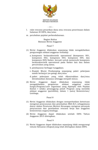 - 11 -
MENTERI KEUANGAN
REPUBLIK INDONESIA
l. ralat rencana penarikan dana atau rencana penerimaan dalam
halaman III DIPA; dan/atau
m. perubahan pejabat perbendaharaan.
Bagian Kedua
Batasan Revisi Anggaran
Pasal 7
(1) Revisi Anggaran dilakukan sepanjang tidak mengakibatkan
pengurangan alokasi anggaran terhadap:
a. komponen berkarakteristik operasional (komponen 001,
komponen 002, komponen 003, komponen 004, dan
komponen 005) Satker, kecuali untuk memenuhi komponen
berkarakteristik operasional pada Satker lain dan dalam
peruntukan yang sama;
b. pembayaran berbagai tunggakan;
c. Rupiah Murni Pendamping sepanjang paket pekerjaan
masih berlanjut (on-going); dan/atau
d. paket pekerjaan yang telah dikontrakkan dan/atau
direalisasikan dananya sehingga menjadi minus.
(2) Revisi Anggaran dapat dilakukan sepanjang tidak
mengakibatkan pergeseran alokasi anggaran antar
fungsi/Program/unit organisasi yang dipimpin oleh Pejabat
Eselon I selaku penanggung jawab Program yang memiliki
alokasi anggaran (portofolio), dalam 1 (satu) Kementerian/
Lembaga.
Pasal 8
(1) Revisi Anggaran dilakukan dengan memperhatikan ketentuan
mengenai penyusunan dan penelaahan RKA-K/L sebagaimana
diatur dalam Peraturan Menteri Keuangan mengenai petunjuk
penyusunan dan penelaahan rencana kerja dan anggaran
kementerian negara/lembaga.
(2) Revisi Anggaran dapat dilakukan setelah DIPA Tahun
Anggaran 2015 ditetapkan.
Pasal 9
(1) Revisi Anggaran dapat dilakukan sepanjang tidak mengurangi
volume Keluaran (Output) yang telah ditetapkan dalam DIPA.
 